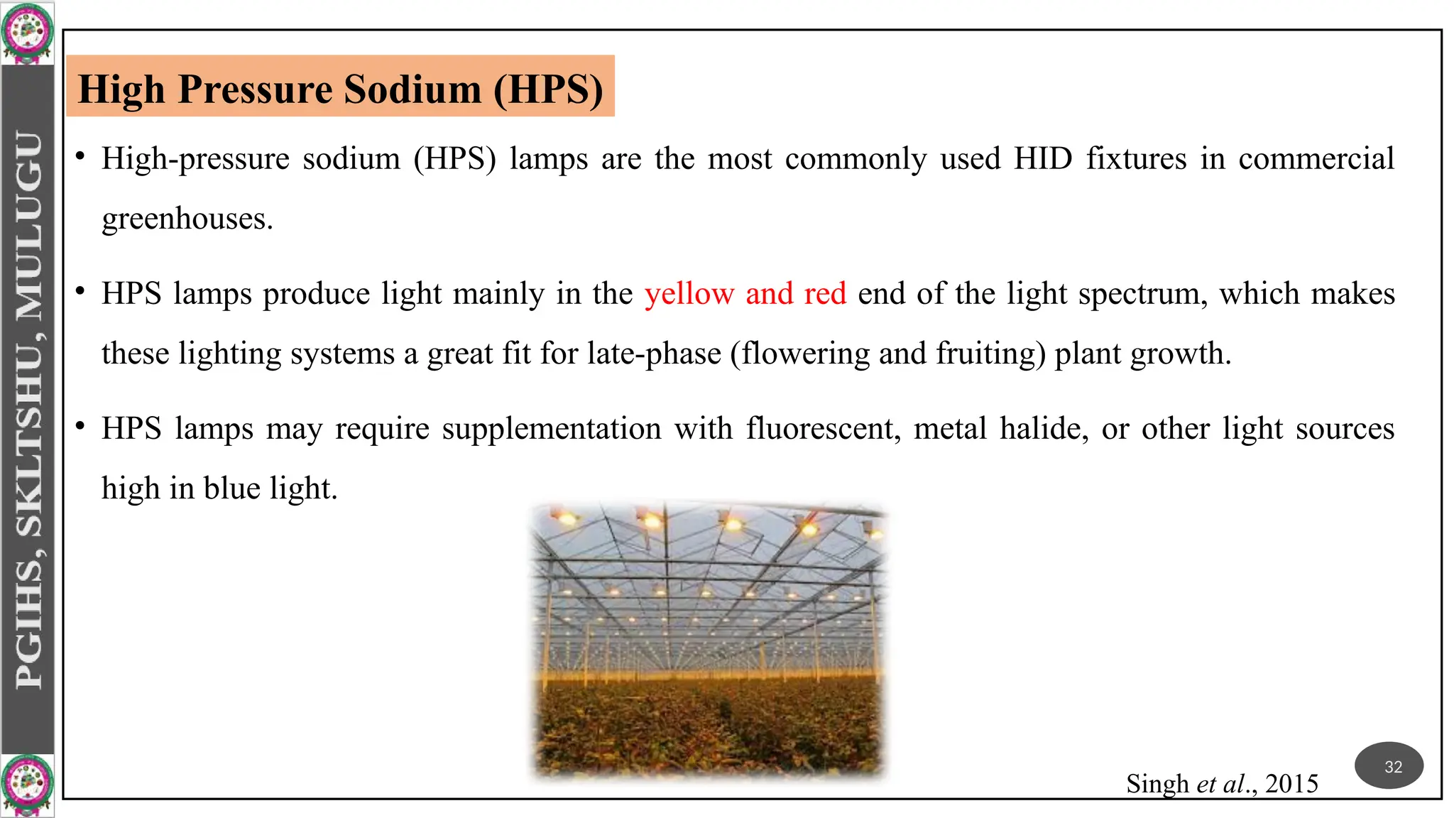 • High-pressure sodium (HPS) lamps are the most commonly used HID fixtures in commercial
greenhouses.
• HPS lamps produce light mainly in the yellow and red end of the light spectrum, which makes
these lighting systems a great fit for late-phase (flowering and fruiting) plant growth.
• HPS lamps may require supplementation with fluorescent, metal halide, or other light sources
high in blue light.
High Pressure Sodium (HPS)
32
Singh et al., 2015
 