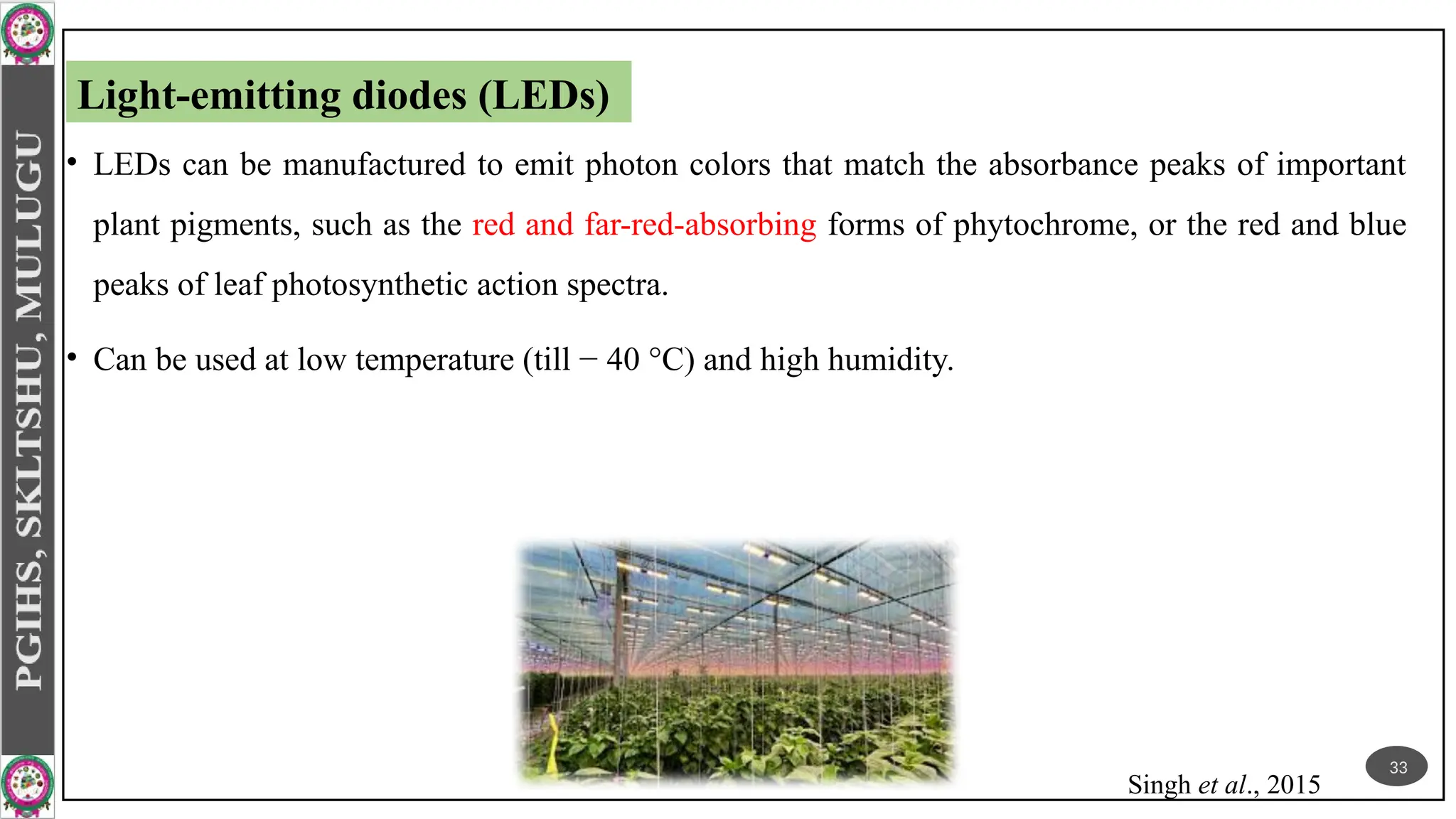 • LEDs can be manufactured to emit photon colors that match the absorbance peaks of important
plant pigments, such as the red and far-red-absorbing forms of phytochrome, or the red and blue
peaks of leaf photosynthetic action spectra.
• Can be used at low temperature (till − 40 °C) and high humidity.
Singh et al., 2015
Light-emitting diodes (LEDs)
33
 