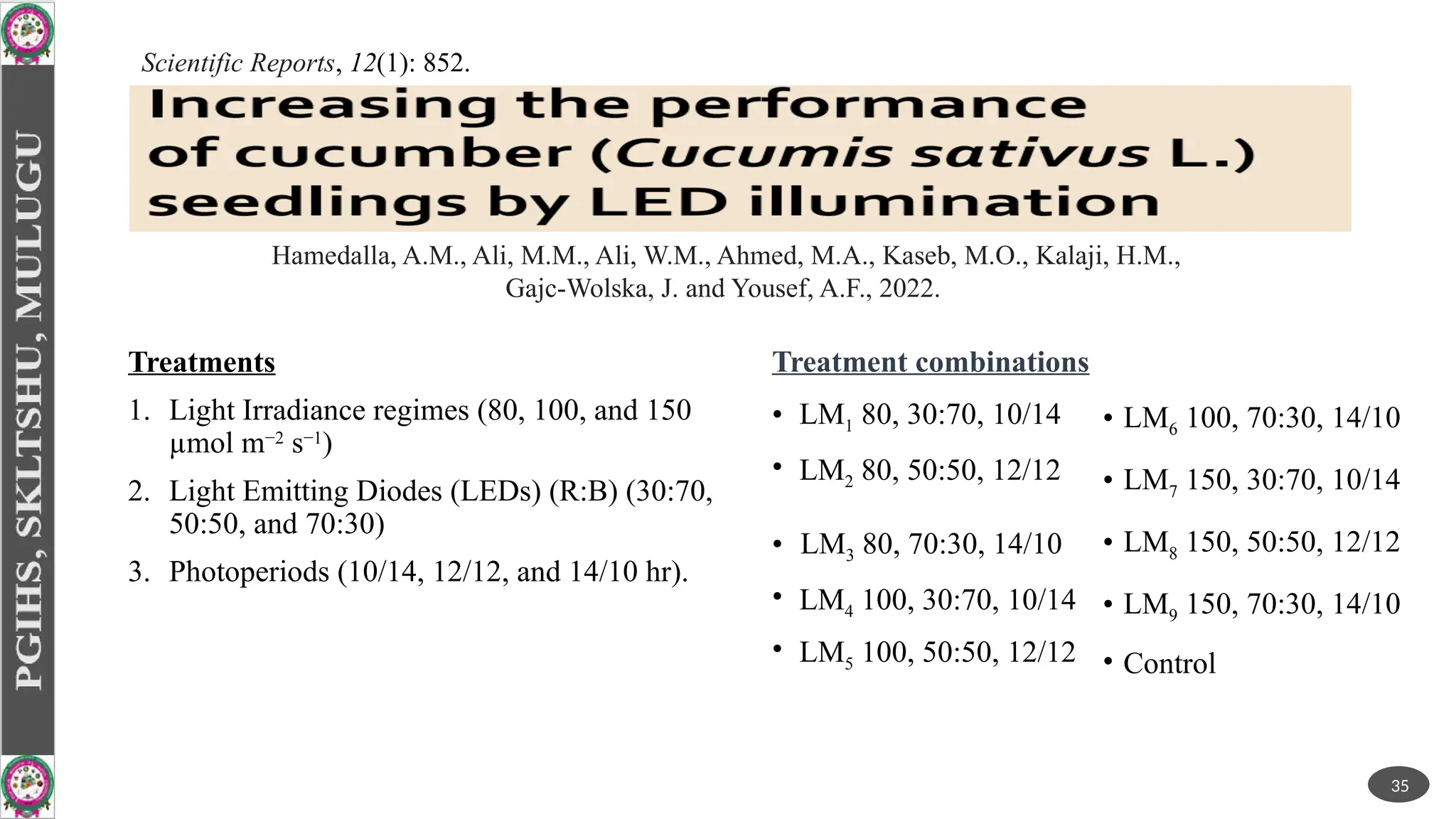 Treatments
1. Light Irradiance regimes (80, 100, and 150
µmol ­
m−2
­
s−1
)
2. Light Emitting Diodes (LEDs) (R:B) (30:70,
50:50, and 70:30)
3. Photoperiods (10/14, 12/12, and 14/10 hr).
Treatment combinations
• LM1 80, 30:70, 10/14
• LM2 80, 50:50, 12/12
• LM3 80, 70:30, 14/10
• LM4 100, 30:70, 10/14
• LM5 100, 50:50, 12/12
35
Scientific Reports, 12(1): 852.
Hamedalla, A.M., Ali, M.M., Ali, W.M., Ahmed, M.A., Kaseb, M.O., Kalaji, H.M.,
Gajc-Wolska, J. and Yousef, A.F., 2022.
• LM6 100, 70:30, 14/10
• LM7 150, 30:70, 10/14
• LM8 150, 50:50, 12/12
• LM9 150, 70:30, 14/10
• Control
 