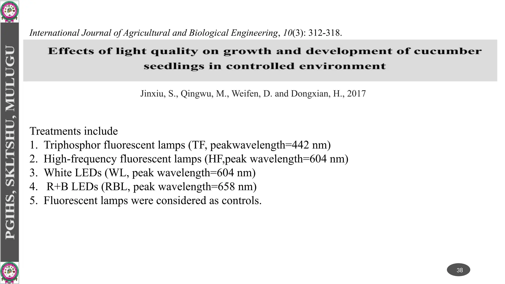 Treatments include
1. Triphosphor fluorescent lamps (TF, peakwavelength=442 nm)
2. High-frequency fluorescent lamps (HF,peak wavelength=604 nm)
3. White LEDs (WL, peak wavelength=604 nm)
4. R+B LEDs (RBL, peak wavelength=658 nm)
5. Fluorescent lamps were considered as controls.
38
International Journal of Agricultural and Biological Engineering, 10(3): 312-318.
Jinxiu, S., Qingwu, M., Weifen, D. and Dongxian, H., 2017
 