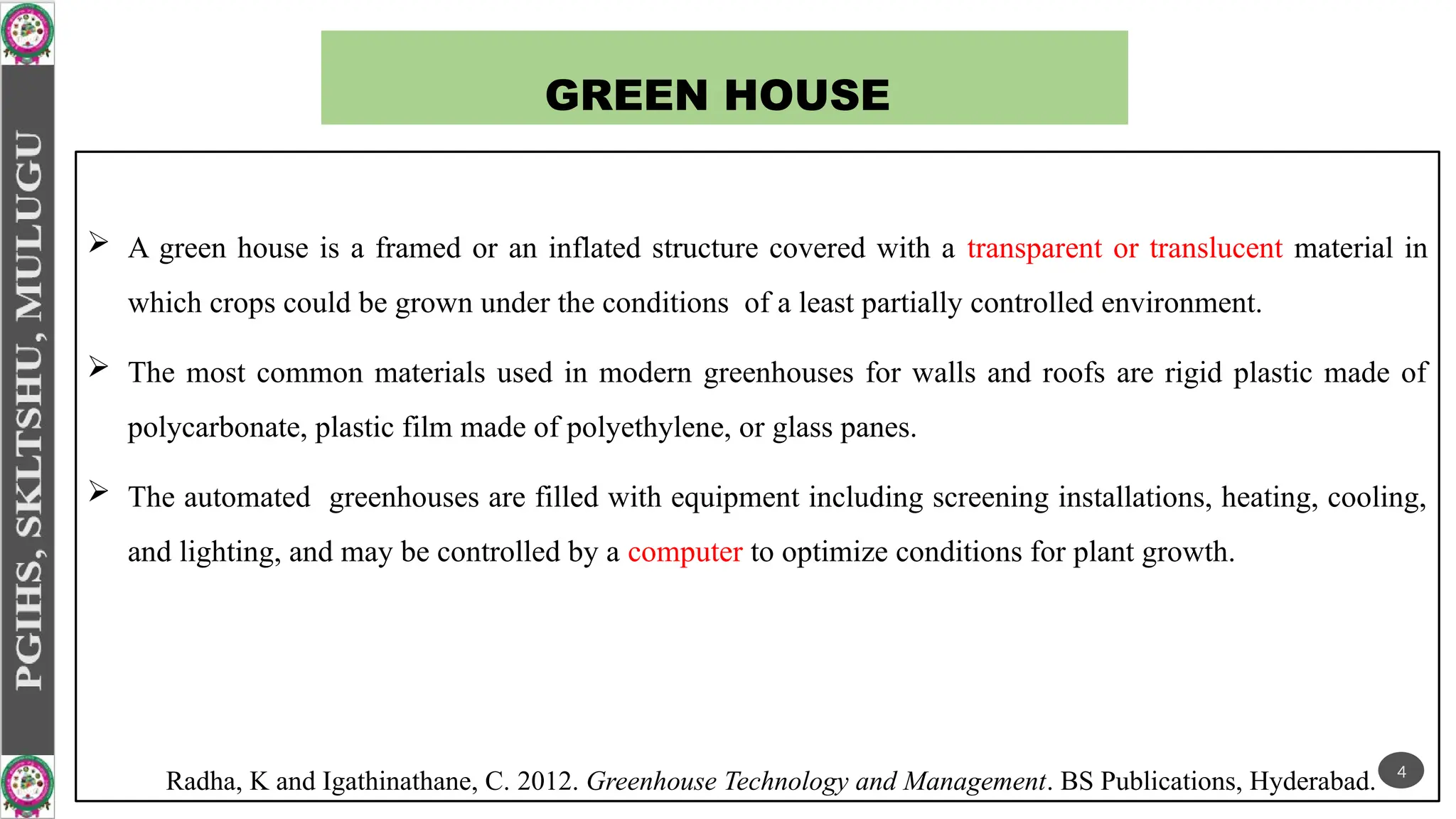 GREEN HOUSE
 A green house is a framed or an inflated structure covered with a transparent or translucent material in
which crops could be grown under the conditions of a least partially controlled environment.
 The most common materials used in modern greenhouses for walls and roofs are rigid plastic made of
polycarbonate, plastic film made of polyethylene, or glass panes.
 The automated greenhouses are filled with equipment including screening installations, heating, cooling,
and lighting, and may be controlled by a computer to optimize conditions for plant growth.
Radha, K and Igathinathane, C. 2012. Greenhouse Technology and Management. BS Publications, Hyderabad. 4
 