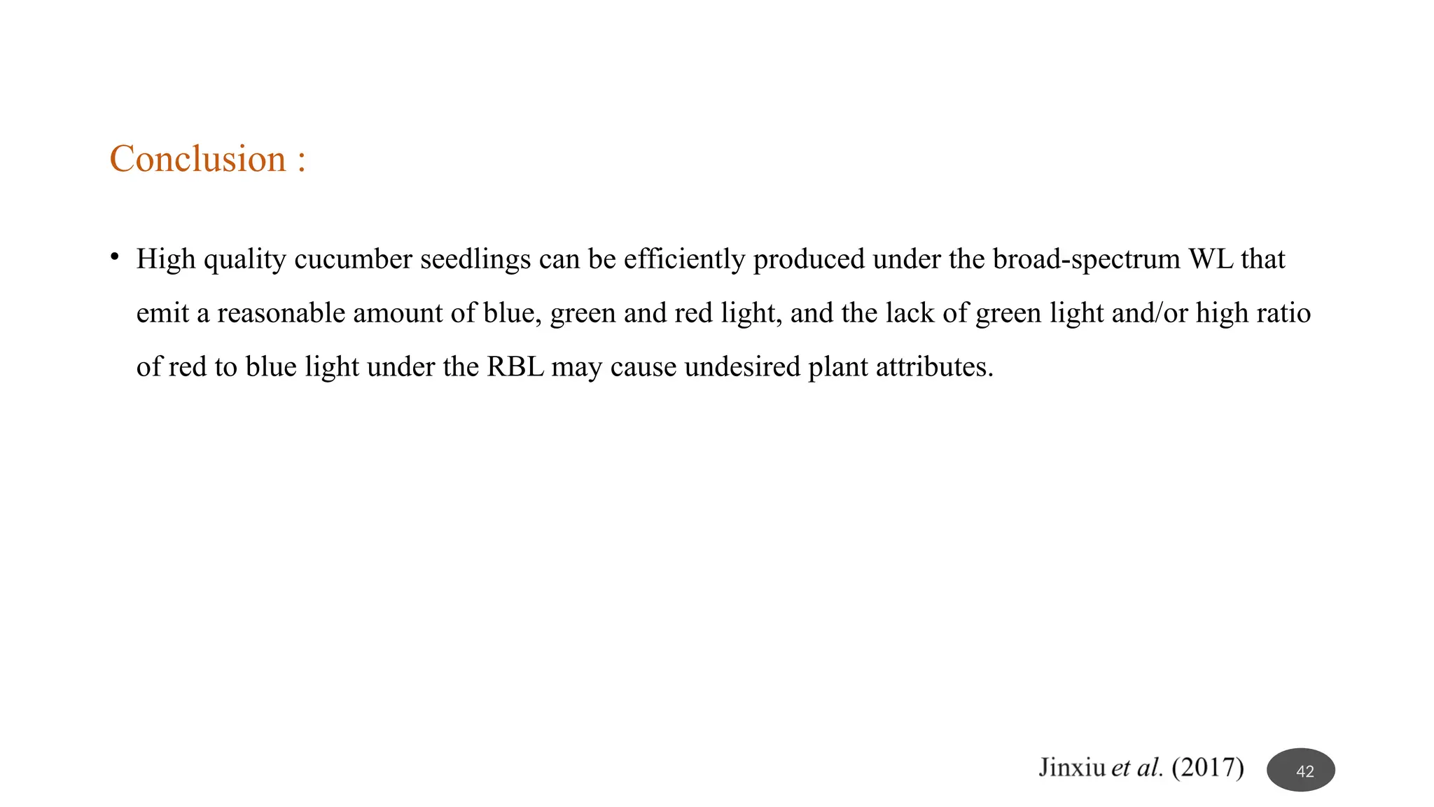 Conclusion :
• High quality cucumber seedlings can be efficiently produced under the broad-spectrum WL that
emit a reasonable amount of blue, green and red light, and the lack of green light and/or high ratio
of red to blue light under the RBL may cause undesired plant attributes.
42
 