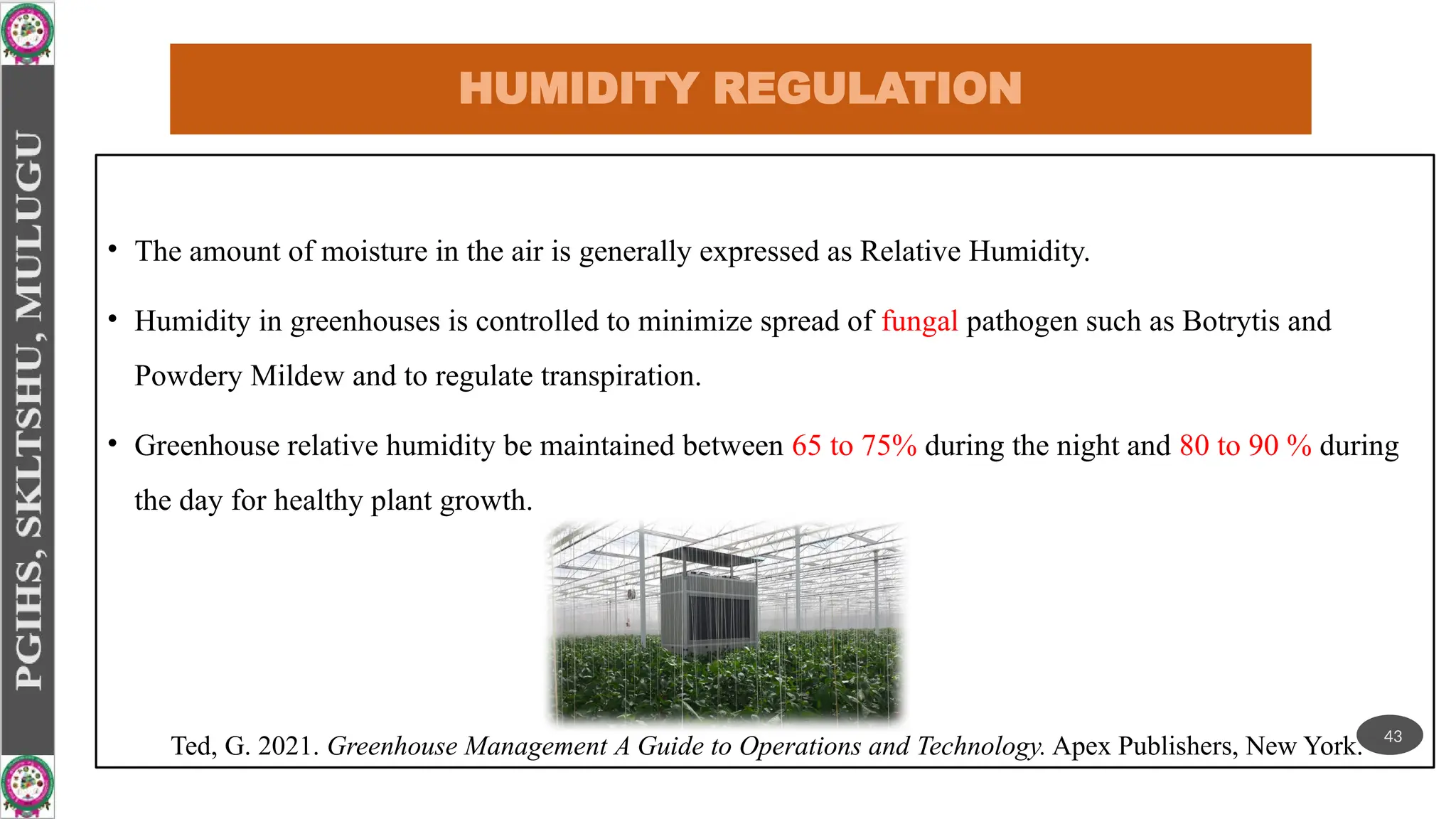 HUMIDITY REGULATION
• The amount of moisture in the air is generally expressed as Relative Humidity.
• Humidity in greenhouses is controlled to minimize spread of fungal pathogen such as Botrytis and
Powdery Mildew and to regulate transpiration.
• Greenhouse relative humidity be maintained between 65 to 75% during the night and 80 to 90 % during
the day for healthy plant growth.
Ted, G. 2021. Greenhouse Management A Guide to Operations and Technology. Apex Publishers, New York. 43
 