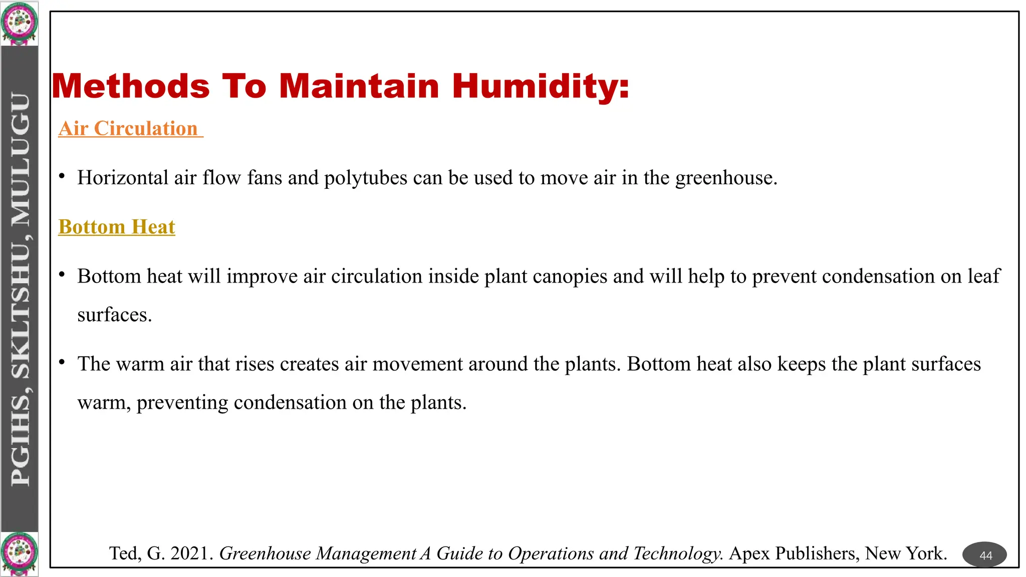 Methods To Maintain Humidity:
Air Circulation
• Horizontal air flow fans and polytubes can be used to move air in the greenhouse.
Bottom Heat
• Bottom heat will improve air circulation inside plant canopies and will help to prevent condensation on leaf
surfaces.
• The warm air that rises creates air movement around the plants. Bottom heat also keeps the plant surfaces
warm, preventing condensation on the plants.
44
Ted, G. 2021. Greenhouse Management A Guide to Operations and Technology. Apex Publishers, New York.
 
