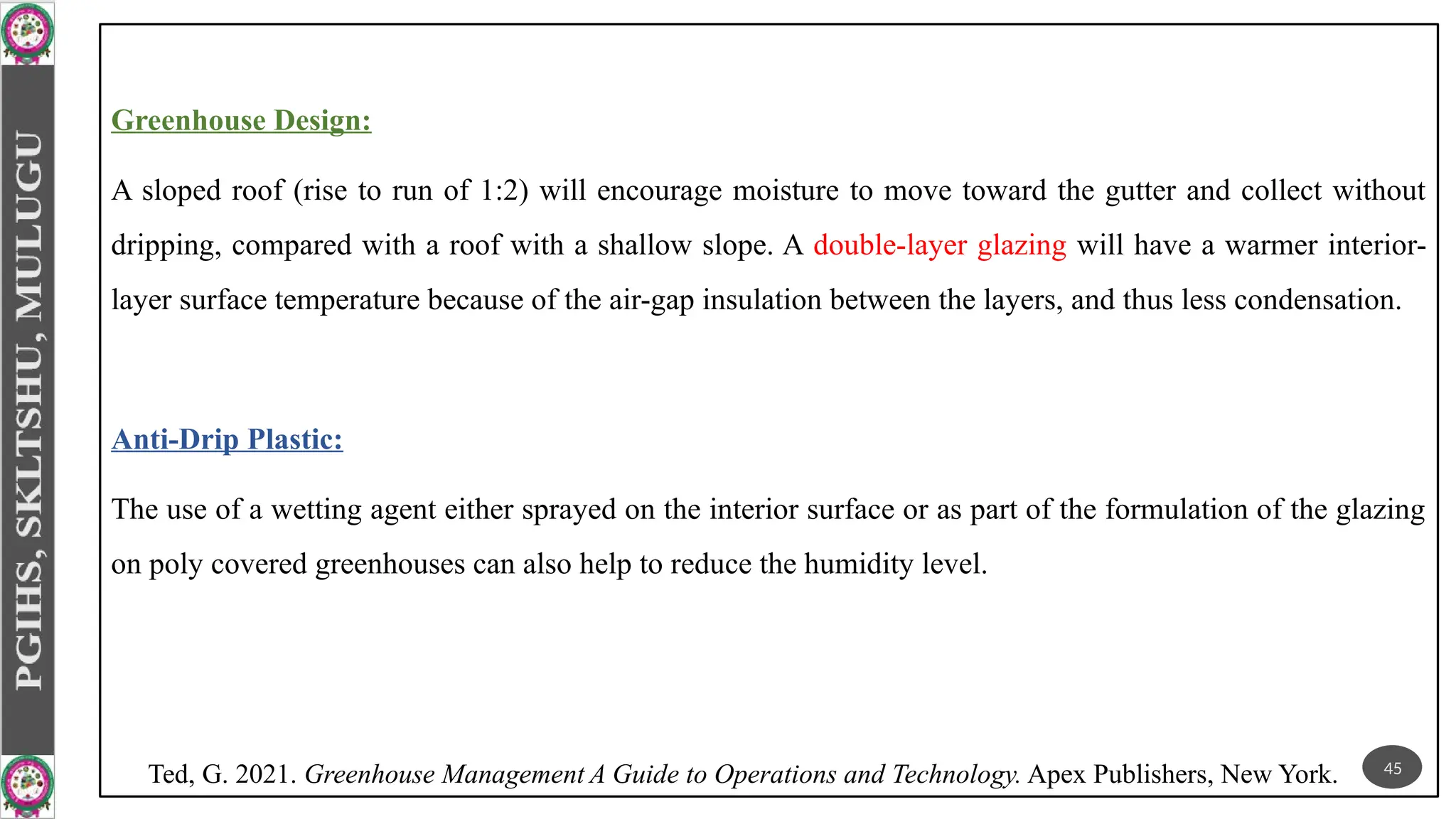 Greenhouse Design:
A sloped roof (rise to run of 1:2) will encourage moisture to move toward the gutter and collect without
dripping, compared with a roof with a shallow slope. A double-layer glazing will have a warmer interior-
layer surface temperature because of the air-gap insulation between the layers, and thus less condensation.
Anti-Drip Plastic:
The use of a wetting agent either sprayed on the interior surface or as part of the formulation of the glazing
on poly covered greenhouses can also help to reduce the humidity level.
45
Ted, G. 2021. Greenhouse Management A Guide to Operations and Technology. Apex Publishers, New York.
 