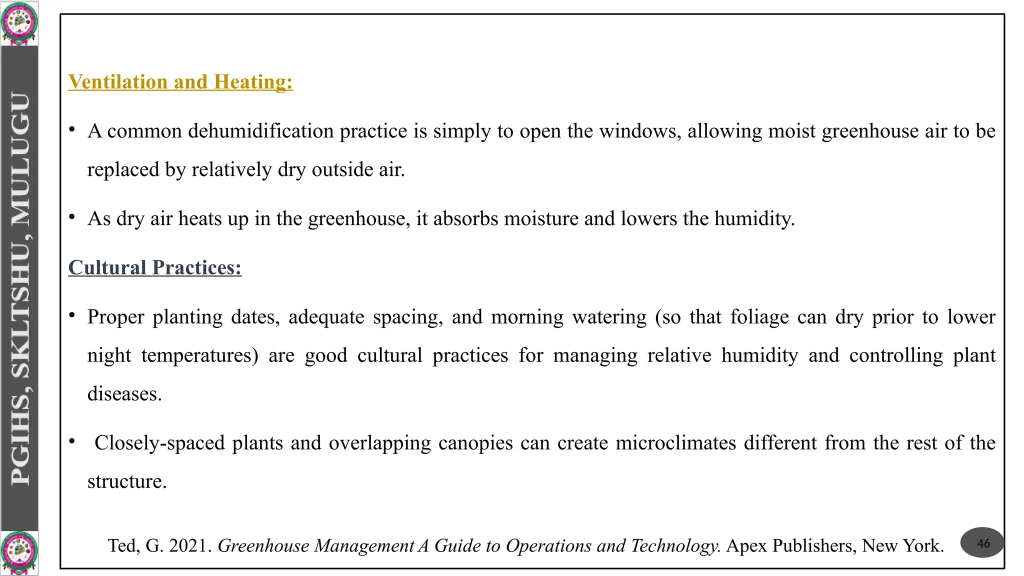 Ventilation and Heating:
• A common dehumidification practice is simply to open the windows, allowing moist greenhouse air to be
replaced by relatively dry outside air.
• As dry air heats up in the greenhouse, it absorbs moisture and lowers the humidity.
Cultural Practices:
• Proper planting dates, adequate spacing, and morning watering (so that foliage can dry prior to lower
night temperatures) are good cultural practices for managing relative humidity and controlling plant
diseases.
• Closely-spaced plants and overlapping canopies can create microclimates different from the rest of the
structure.
46
Ted, G. 2021. Greenhouse Management A Guide to Operations and Technology. Apex Publishers, New York.
 