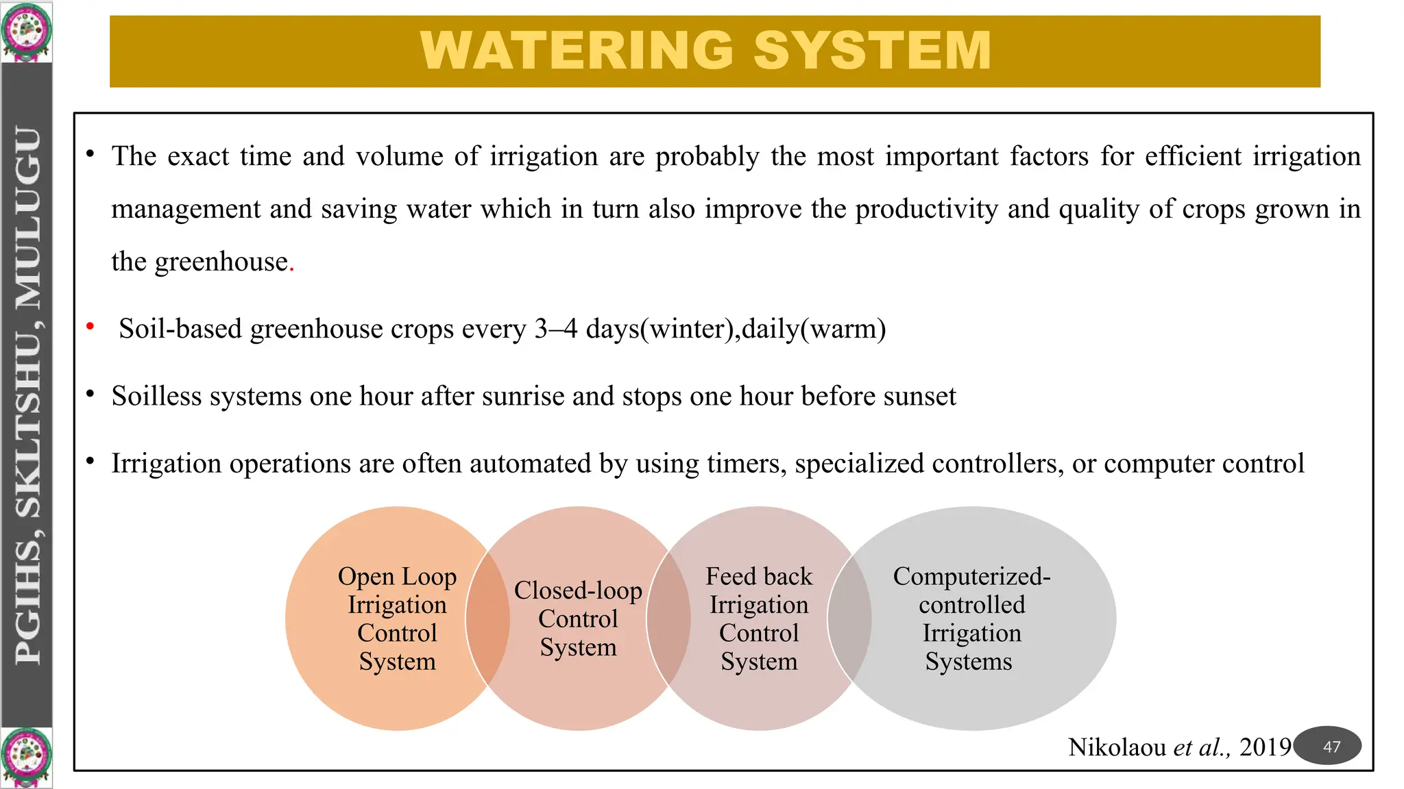 WATERING SYSTEM
• The exact time and volume of irrigation are probably the most important factors for efficient irrigation
management and saving water which in turn also improve the productivity and quality of crops grown in
the greenhouse.
• Soil-based greenhouse crops every 3–4 days(winter),daily(warm)
• Soilless systems one hour after sunrise and stops one hour before sunset
• Irrigation operations are often automated by using timers, specialized controllers, or computer control
Open Loop
Irrigation
Control
System
Closed-loop
Control
System
Feed back
Irrigation
Control
System
Computerized-
controlled
Irrigation
Systems
47
Nikolaou et al., 2019
 