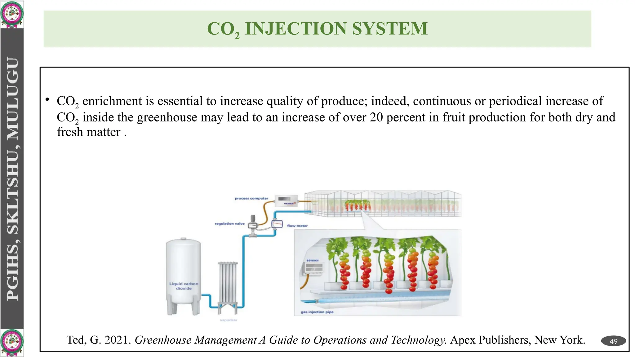 CO2 INJECTION SYSTEM
• CO2 enrichment is essential to increase quality of produce; indeed, continuous or periodical increase of
CO2 inside the greenhouse may lead to an increase of over 20 percent in fruit production for both dry and
fresh matter .
49
Ted, G. 2021. Greenhouse Management A Guide to Operations and Technology. Apex Publishers, New York.
 