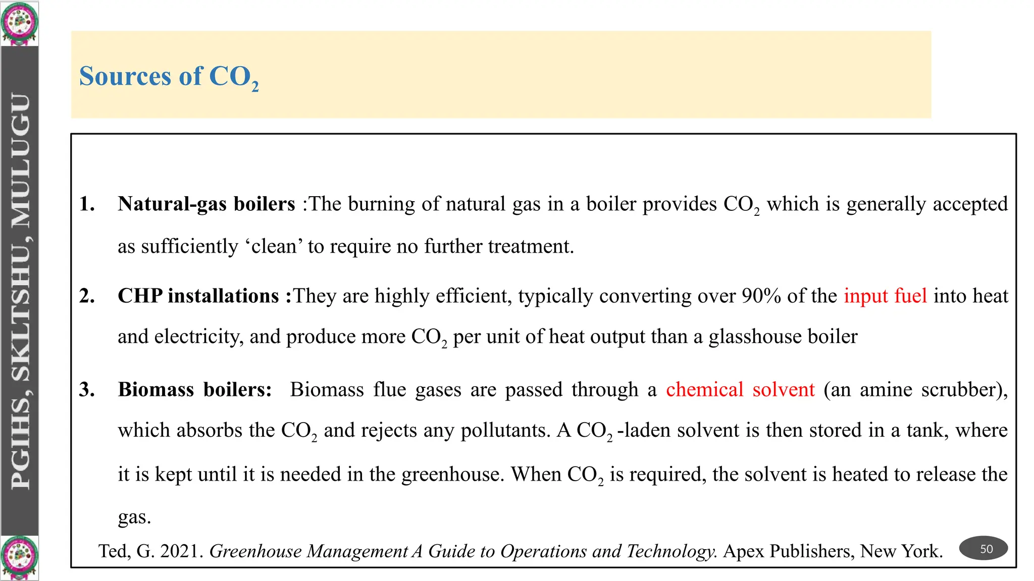 Sources of CO2
1. Natural-gas boilers :The burning of natural gas in a boiler provides CO2 which is generally accepted
as sufficiently ‘clean’ to require no further treatment.
2. CHP installations :They are highly efficient, typically converting over 90% of the input fuel into heat
and electricity, and produce more CO2 per unit of heat output than a glasshouse boiler
3. Biomass boilers: Biomass flue gases are passed through a chemical solvent (an amine scrubber),
which absorbs the CO2 and rejects any pollutants. A CO2 -laden solvent is then stored in a tank, where
it is kept until it is needed in the greenhouse. When CO2 is required, the solvent is heated to release the
gas.
50
Ted, G. 2021. Greenhouse Management A Guide to Operations and Technology. Apex Publishers, New York.
 
