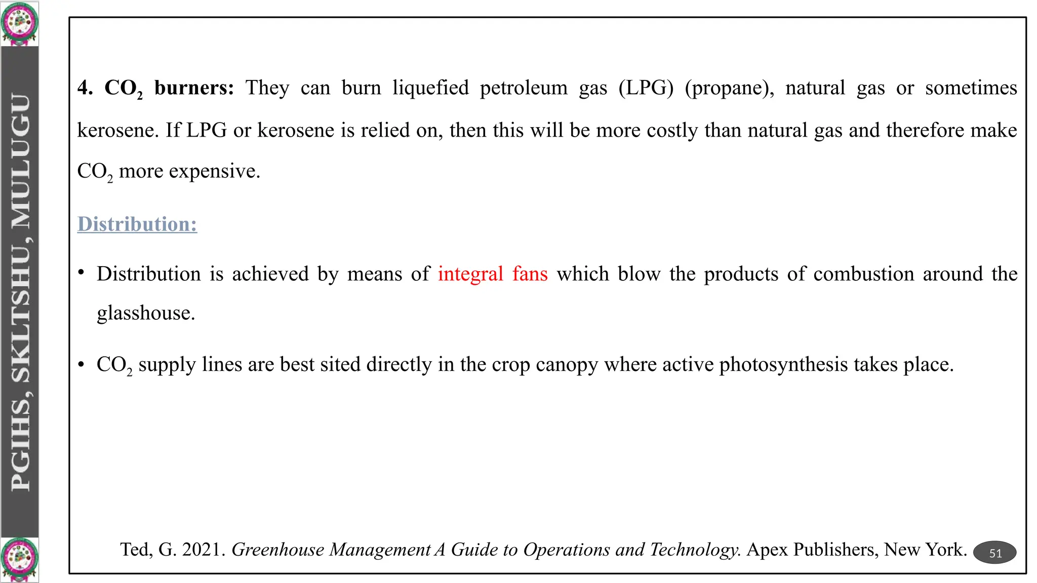 4. CO2 burners: They can burn liquefied petroleum gas (LPG) (propane), natural gas or sometimes
kerosene. If LPG or kerosene is relied on, then this will be more costly than natural gas and therefore make
CO2 more expensive.
Distribution:
• Distribution is achieved by means of integral fans which blow the products of combustion around the
glasshouse.
• CO2 supply lines are best sited directly in the crop canopy where active photosynthesis takes place.
51
Ted, G. 2021. Greenhouse Management A Guide to Operations and Technology. Apex Publishers, New York.
 