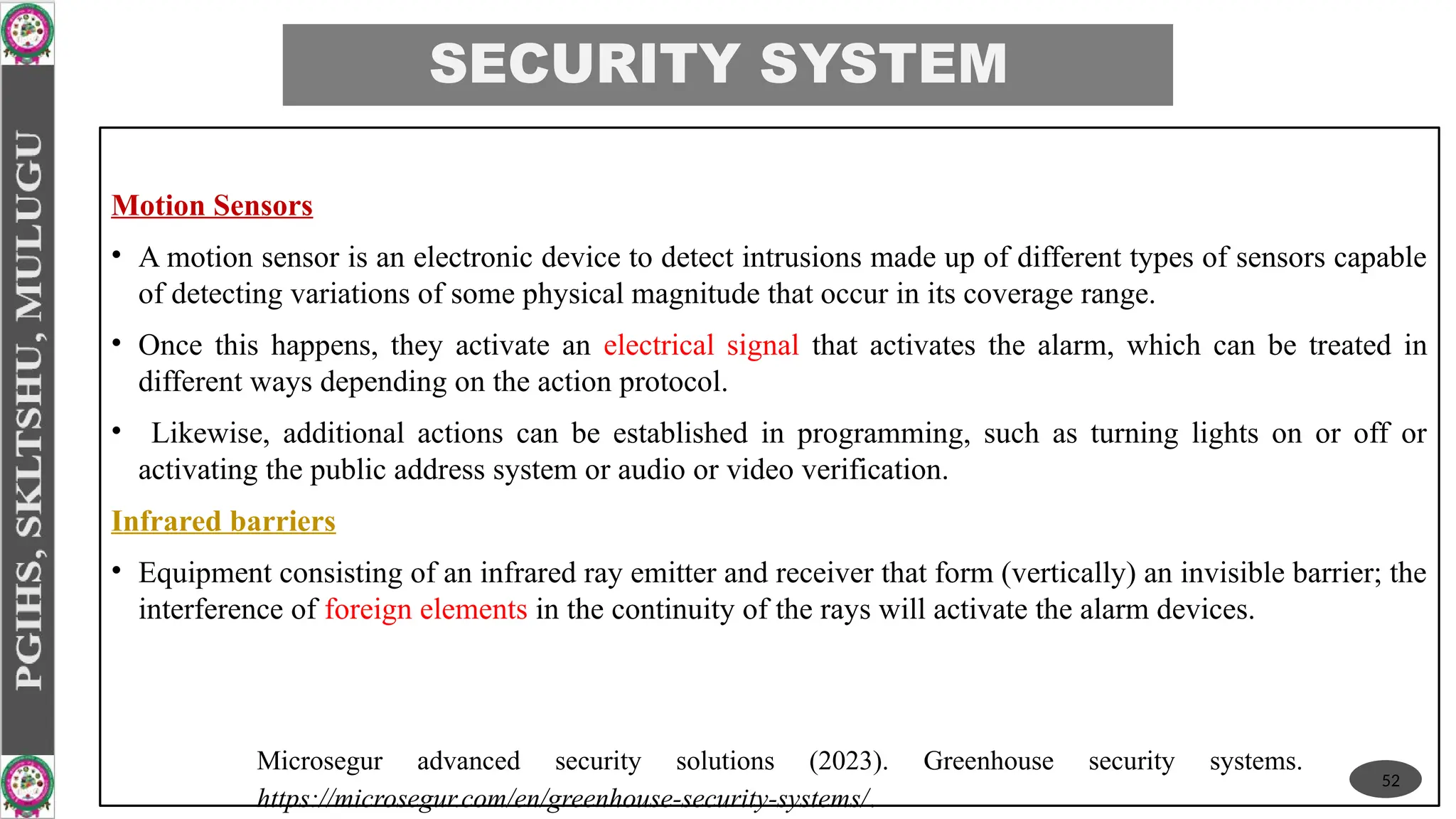 SECURITY SYSTEM
Motion Sensors
• A motion sensor is an electronic device to detect intrusions made up of different types of sensors capable
of detecting variations of some physical magnitude that occur in its coverage range.
• Once this happens, they activate an electrical signal that activates the alarm, which can be treated in
different ways depending on the action protocol.
• Likewise, additional actions can be established in programming, such as turning lights on or off or
activating the public address system or audio or video verification.
Infrared barriers
• Equipment consisting of an infrared ray emitter and receiver that form (vertically) an invisible barrier; the
interference of foreign elements in the continuity of the rays will activate the alarm devices.
52
Microsegur advanced security solutions (2023). Greenhouse security systems.
https://microsegur.com/en/greenhouse-security-systems/.
 
