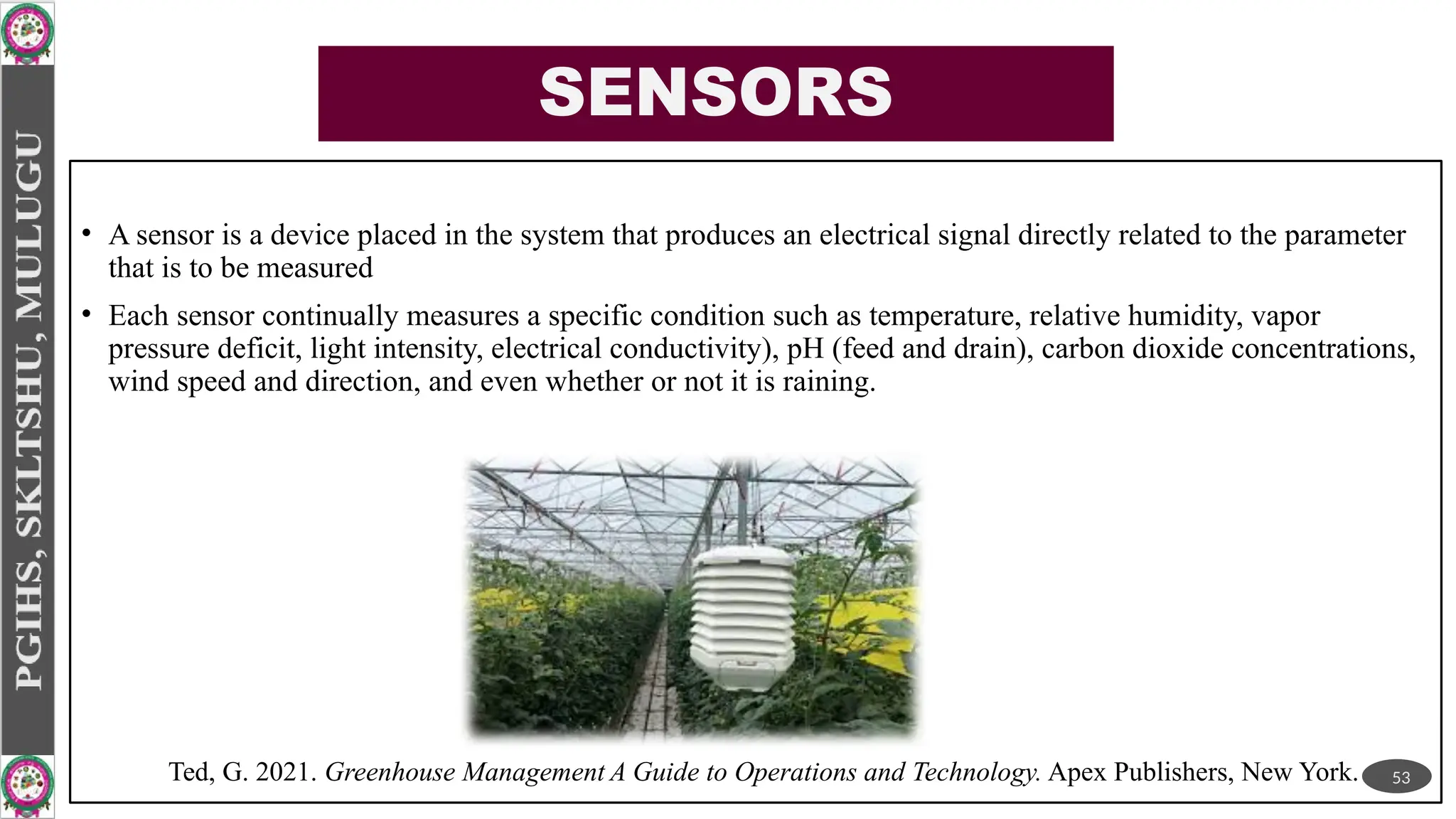 SENSORS
• A sensor is a device placed in the system that produces an electrical signal directly related to the parameter
that is to be measured
• Each sensor continually measures a specific condition such as temperature, relative humidity, vapor
pressure deficit, light intensity, electrical conductivity), pH (feed and drain), carbon dioxide concentrations,
wind speed and direction, and even whether or not it is raining.
53
Ted, G. 2021. Greenhouse Management A Guide to Operations and Technology. Apex Publishers, New York.
 