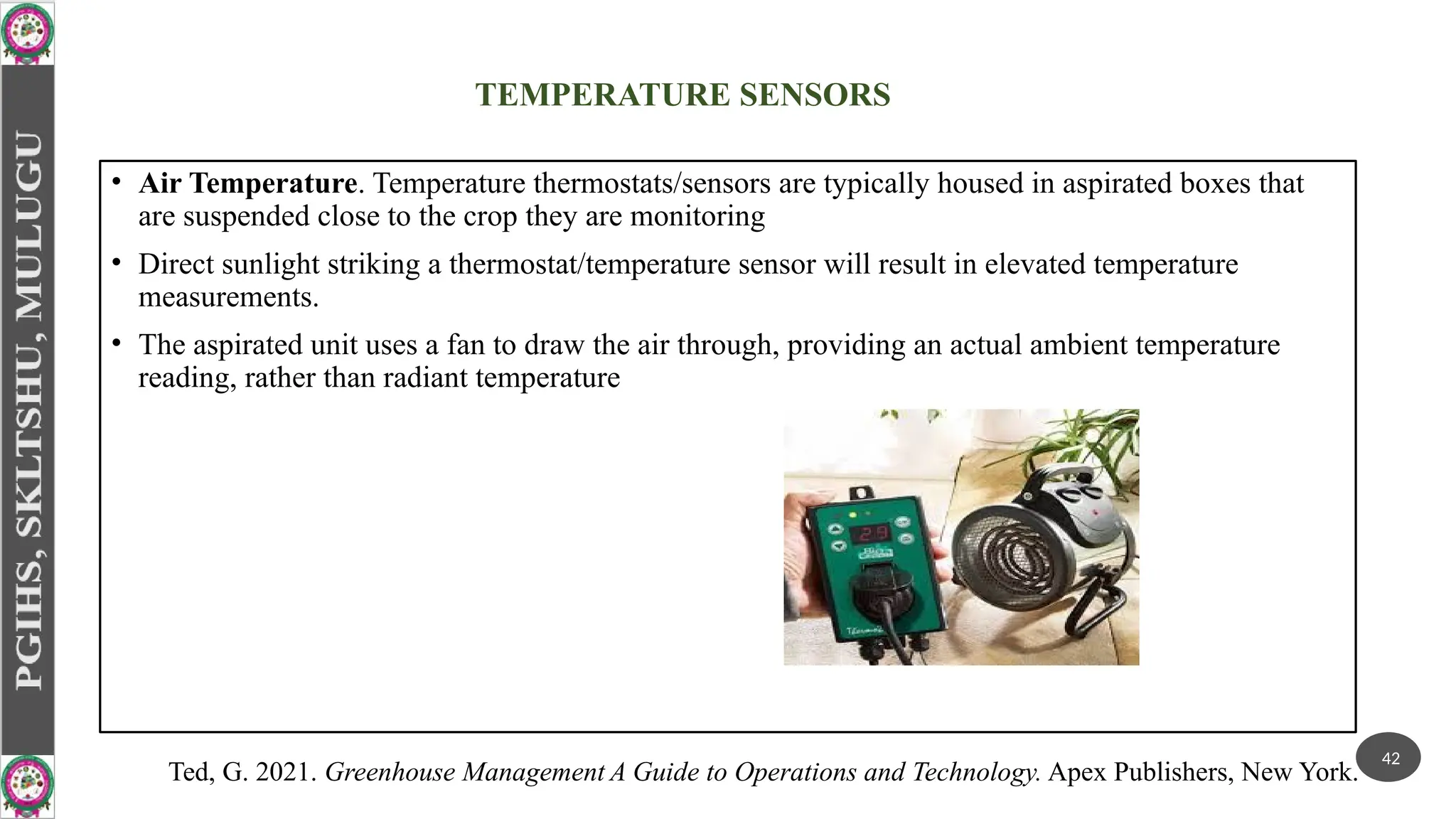 TEMPERATURE SENSORS
• Air Temperature. Temperature thermostats/sensors are typically housed in aspirated boxes that
are suspended close to the crop they are monitoring
• Direct sunlight striking a thermostat/temperature sensor will result in elevated temperature
measurements.
• The aspirated unit uses a fan to draw the air through, providing an actual ambient temperature
reading, rather than radiant temperature
42
Ted, G. 2021. Greenhouse Management A Guide to Operations and Technology. Apex Publishers, New York.
 