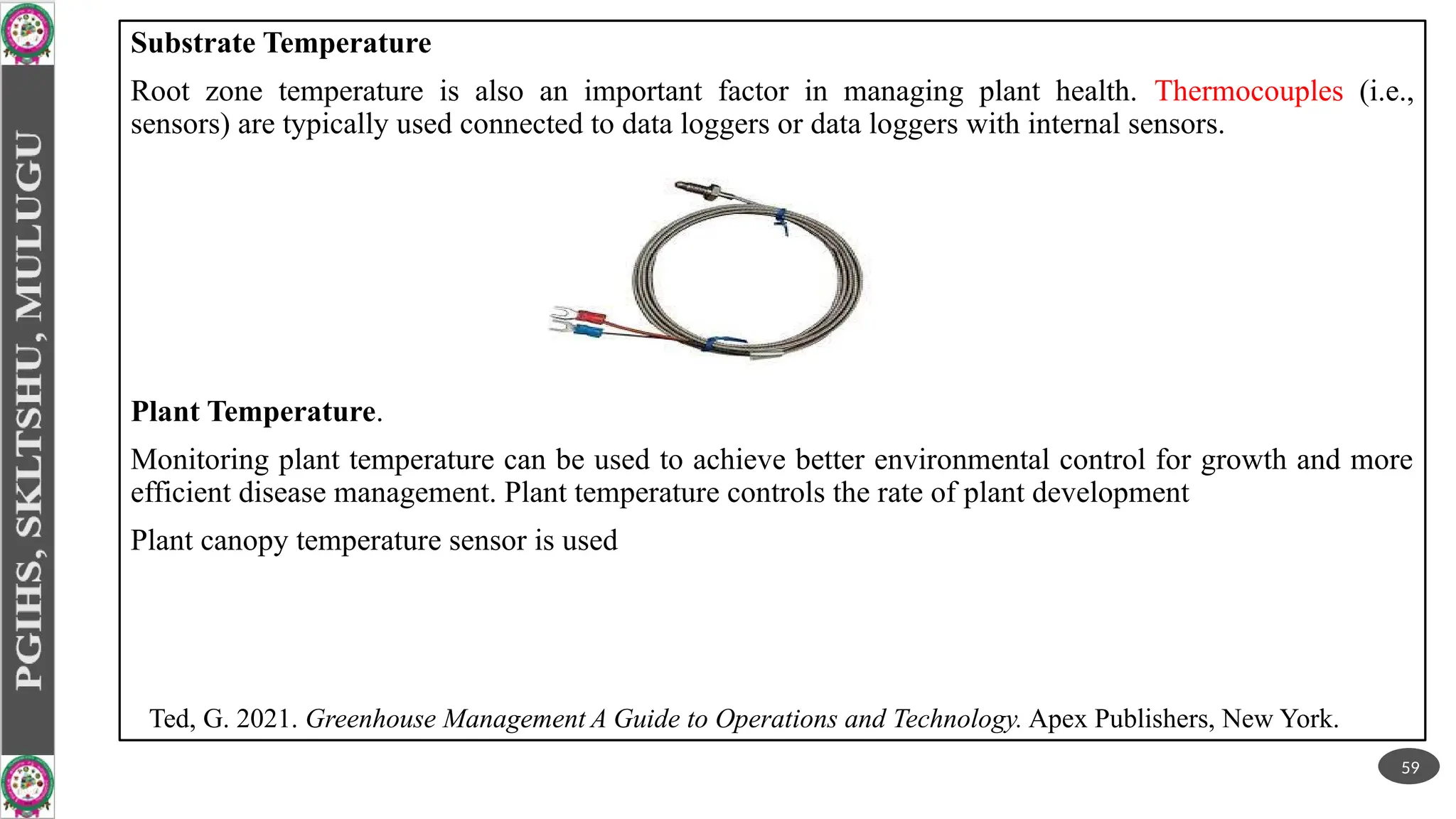 Substrate Temperature
Root zone temperature is also an important factor in managing plant health. Thermocouples (i.e.,
sensors) are typically used connected to data loggers or data loggers with internal sensors.
Plant Temperature.
Monitoring plant temperature can be used to achieve better environmental control for growth and more
efficient disease management. Plant temperature controls the rate of plant development
Plant canopy temperature sensor is used
59
Ted, G. 2021. Greenhouse Management A Guide to Operations and Technology. Apex Publishers, New York.
 