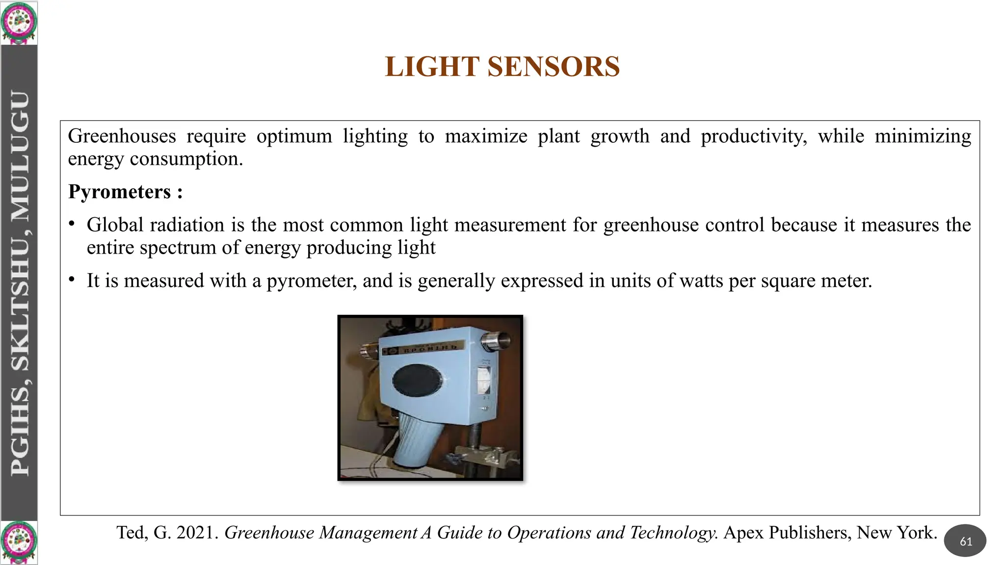 LIGHT SENSORS
Greenhouses require optimum lighting to maximize plant growth and productivity, while minimizing
energy consumption.
Pyrometers :
• Global radiation is the most common light measurement for greenhouse control because it measures the
entire spectrum of energy producing light
• It is measured with a pyrometer, and is generally expressed in units of watts per square meter.
61
Ted, G. 2021. Greenhouse Management A Guide to Operations and Technology. Apex Publishers, New York.
 