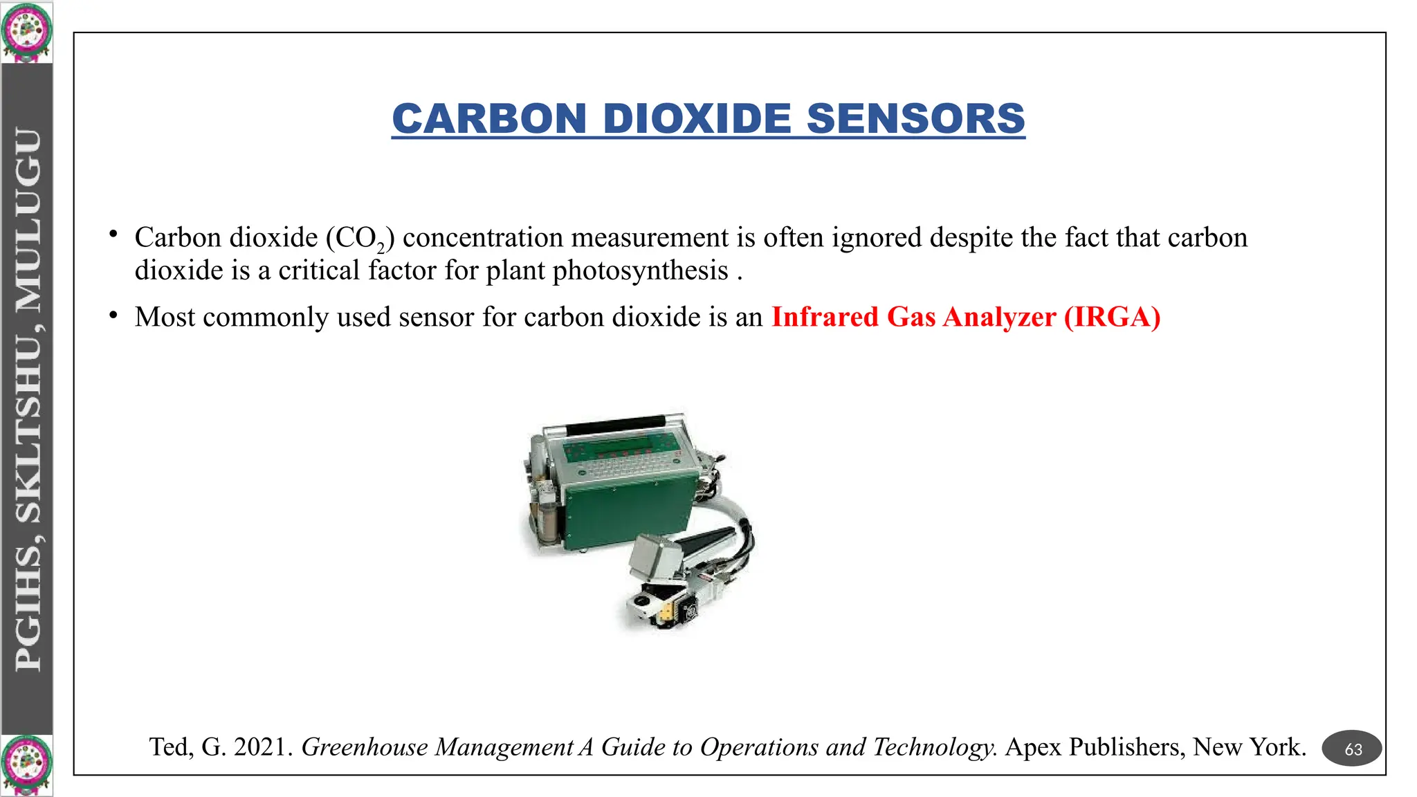 CARBON DIOXIDE SENSORS
• Carbon dioxide (CO2) concentration measurement is often ignored despite the fact that carbon
dioxide is a critical factor for plant photosynthesis .
• Most commonly used sensor for carbon dioxide is an Infrared Gas Analyzer (IRGA)
63
Ted, G. 2021. Greenhouse Management A Guide to Operations and Technology. Apex Publishers, New York.
 