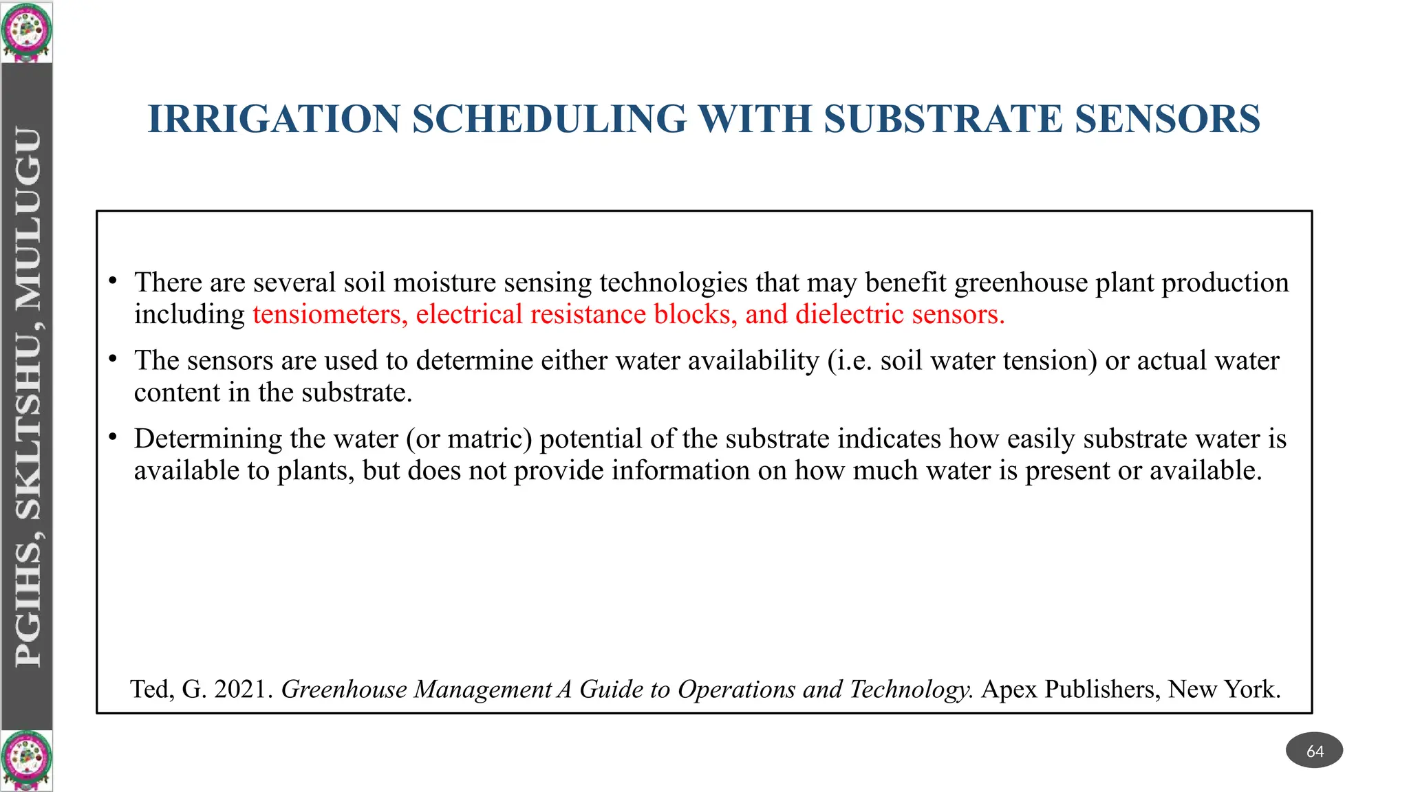 IRRIGATION SCHEDULING WITH SUBSTRATE SENSORS
• There are several soil moisture sensing technologies that may benefit greenhouse plant production
including tensiometers, electrical resistance blocks, and dielectric sensors.
• The sensors are used to determine either water availability (i.e. soil water tension) or actual water
content in the substrate.
• Determining the water (or matric) potential of the substrate indicates how easily substrate water is
available to plants, but does not provide information on how much water is present or available.
64
Ted, G. 2021. Greenhouse Management A Guide to Operations and Technology. Apex Publishers, New York.
 