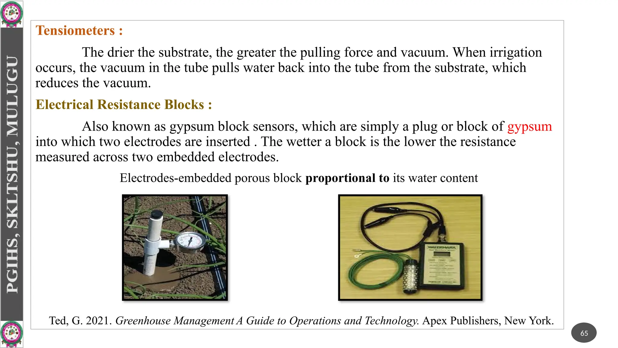 Tensiometers :
The drier the substrate, the greater the pulling force and vacuum. When irrigation
occurs, the vacuum in the tube pulls water back into the tube from the substrate, which
reduces the vacuum.
Electrical Resistance Blocks :
Also known as gypsum block sensors, which are simply a plug or block of gypsum
into which two electrodes are inserted . The wetter a block is the lower the resistance
measured across two embedded electrodes.
Electrodes-embedded porous block proportional to its water content
65
Ted, G. 2021. Greenhouse Management A Guide to Operations and Technology. Apex Publishers, New York.
 