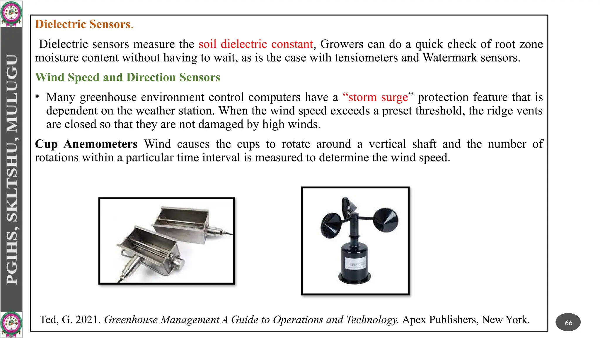 Dielectric Sensors.
Dielectric sensors measure the soil dielectric constant, Growers can do a quick check of root zone
moisture content without having to wait, as is the case with tensiometers and Watermark sensors.
Wind Speed and Direction Sensors
• Many greenhouse environment control computers have a “storm surge” protection feature that is
dependent on the weather station. When the wind speed exceeds a preset threshold, the ridge vents
are closed so that they are not damaged by high winds.
Cup Anemometers Wind causes the cups to rotate around a vertical shaft and the number of
rotations within a particular time interval is measured to determine the wind speed.
66
Ted, G. 2021. Greenhouse Management A Guide to Operations and Technology. Apex Publishers, New York.
 
