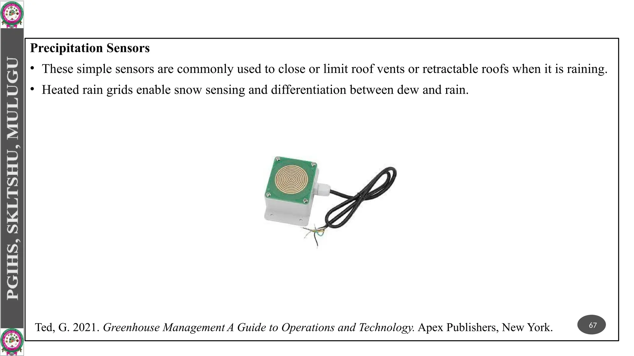 Precipitation Sensors
• These simple sensors are commonly used to close or limit roof vents or retractable roofs when it is raining.
• Heated rain grids enable snow sensing and differentiation between dew and rain.
67
Ted, G. 2021. Greenhouse Management A Guide to Operations and Technology. Apex Publishers, New York.
 