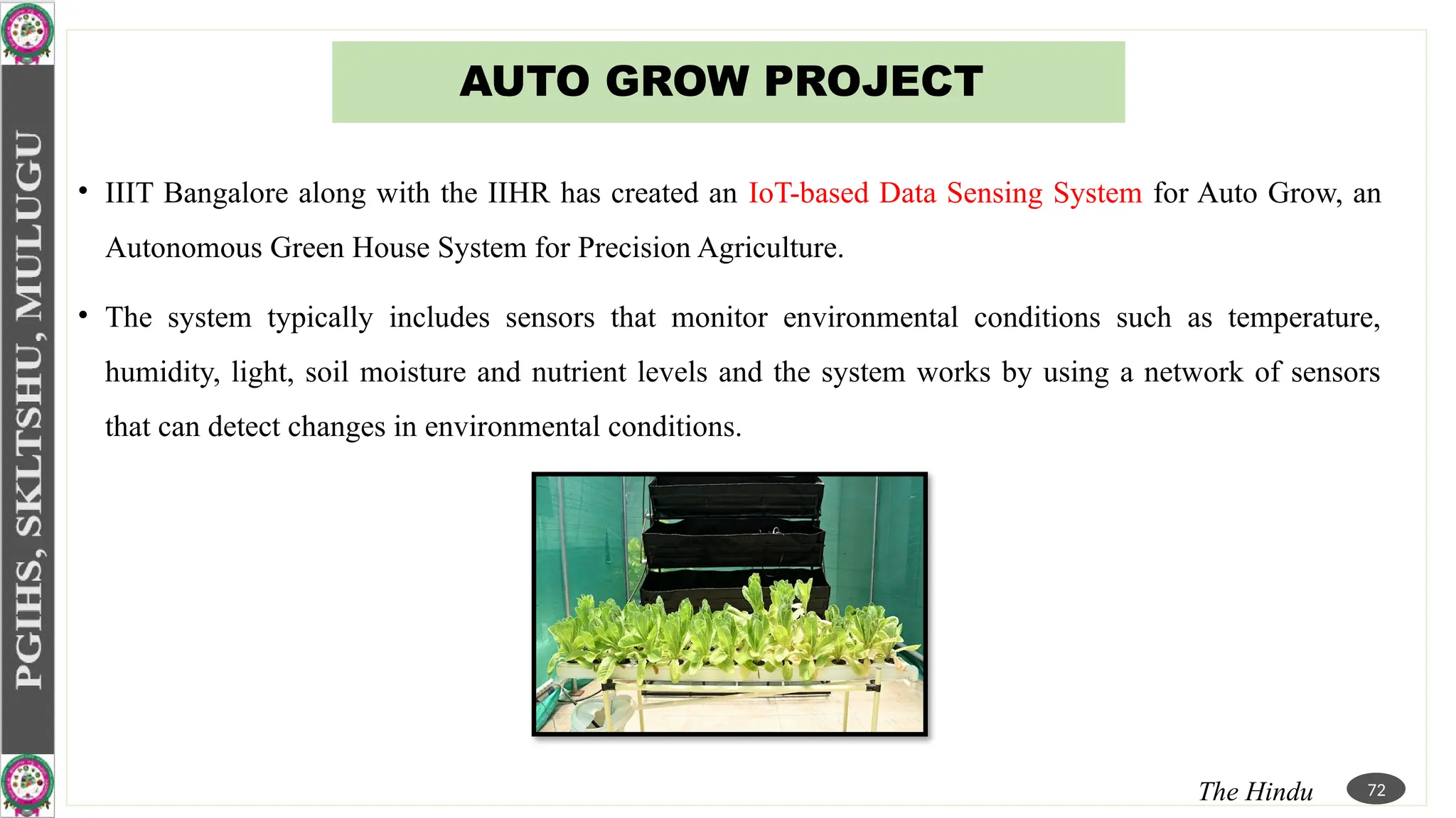 AUTO GROW PROJECT
• IIIT Bangalore along with the IIHR has created an IoT-based Data Sensing System for Auto Grow, an
Autonomous Green House System for Precision Agriculture.
• The system typically includes sensors that monitor environmental conditions such as temperature,
humidity, light, soil moisture and nutrient levels and the system works by using a network of sensors
that can detect changes in environmental conditions.
The Hindu 72
 