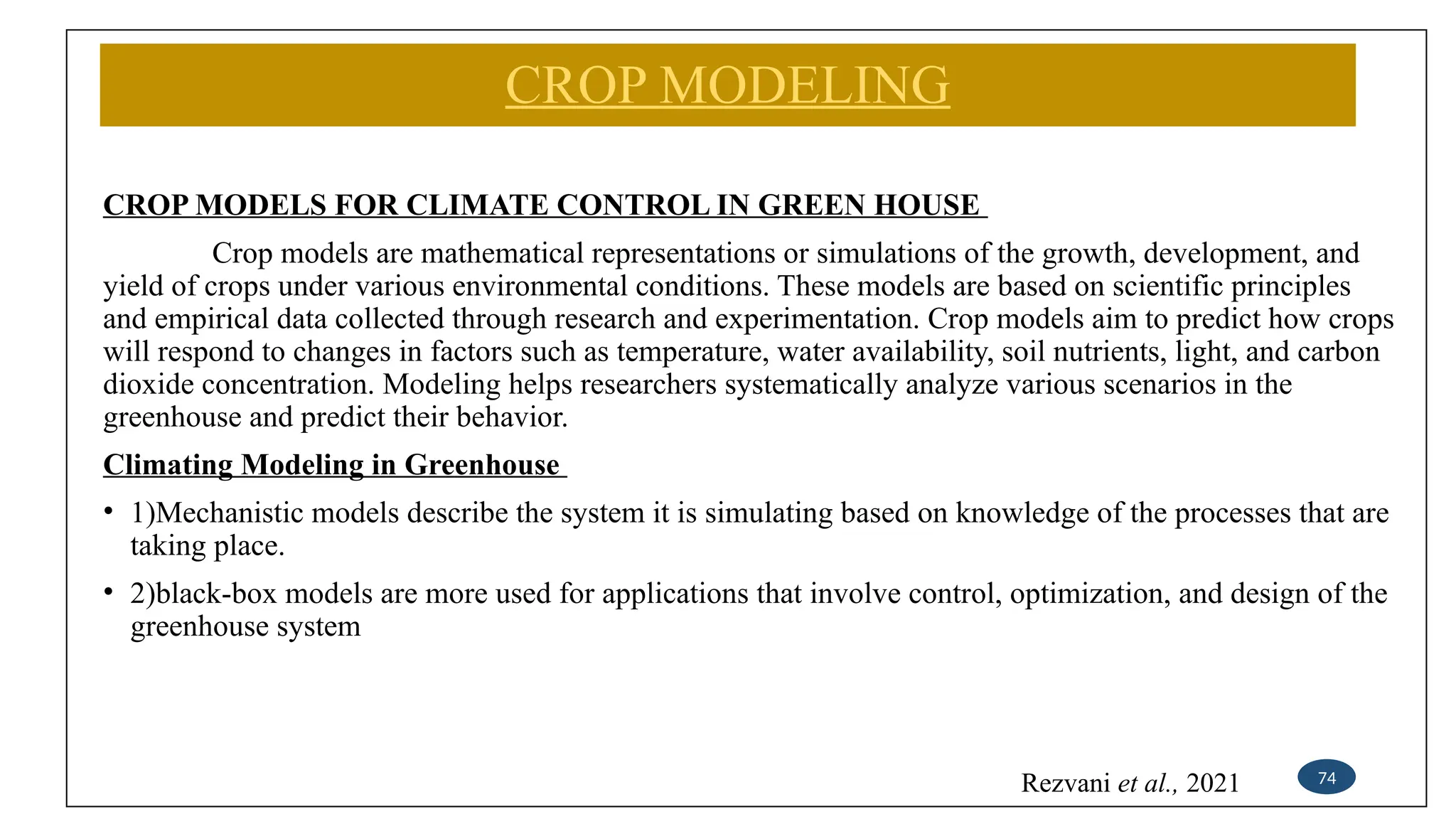 CROP MODELING
CROP MODELS FOR CLIMATE CONTROL IN GREEN HOUSE
Crop models are mathematical representations or simulations of the growth, development, and
yield of crops under various environmental conditions. These models are based on scientific principles
and empirical data collected through research and experimentation. Crop models aim to predict how crops
will respond to changes in factors such as temperature, water availability, soil nutrients, light, and carbon
dioxide concentration. Modeling helps researchers systematically analyze various scenarios in the
greenhouse and predict their behavior.
Climating Modeling in Greenhouse
• 1)Mechanistic models describe the system it is simulating based on knowledge of the processes that are
taking place.
• 2)black-box models are more used for applications that involve control, optimization, and design of the
greenhouse system
74
Rezvani et al., 2021
 
