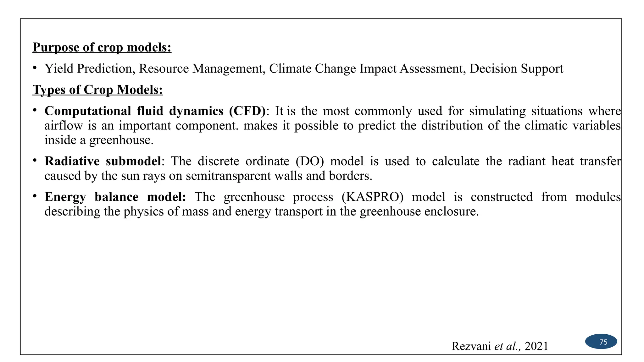 Purpose of crop models:
• Yield Prediction, Resource Management, Climate Change Impact Assessment, Decision Support
Types of Crop Models:
• Computational fluid dynamics (CFD): It is the most commonly used for simulating situations where
airflow is an important component. makes it possible to predict the distribution of the climatic variables
inside a greenhouse.
• Radiative submodel: The discrete ordinate (DO) model is used to calculate the radiant heat transfer
caused by the sun rays on semitransparent walls and borders.
• Energy balance model: The greenhouse process (KASPRO) model is constructed from modules
describing the physics of mass and energy transport in the greenhouse enclosure.
75
Rezvani et al., 2021
 