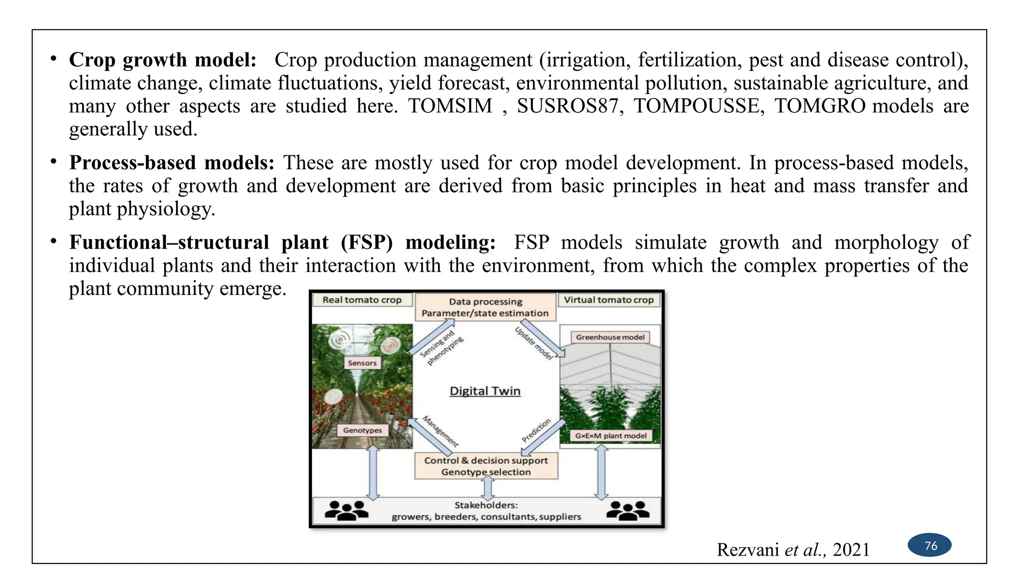 • Crop growth model: Crop production management (irrigation, fertilization, pest and disease control),
climate change, climate fluctuations, yield forecast, environmental pollution, sustainable agriculture, and
many other aspects are studied here. TOMSIM , SUSROS87, TOMPOUSSE, TOMGRO models are
generally used.
• Process-based models: These are mostly used for crop model development. In process-based models,
the rates of growth and development are derived from basic principles in heat and mass transfer and
plant physiology.
• Functional–structural plant (FSP) modeling: FSP models simulate growth and morphology of
individual plants and their interaction with the environment, from which the complex properties of the
plant community emerge.
76
Rezvani et al., 2021
 