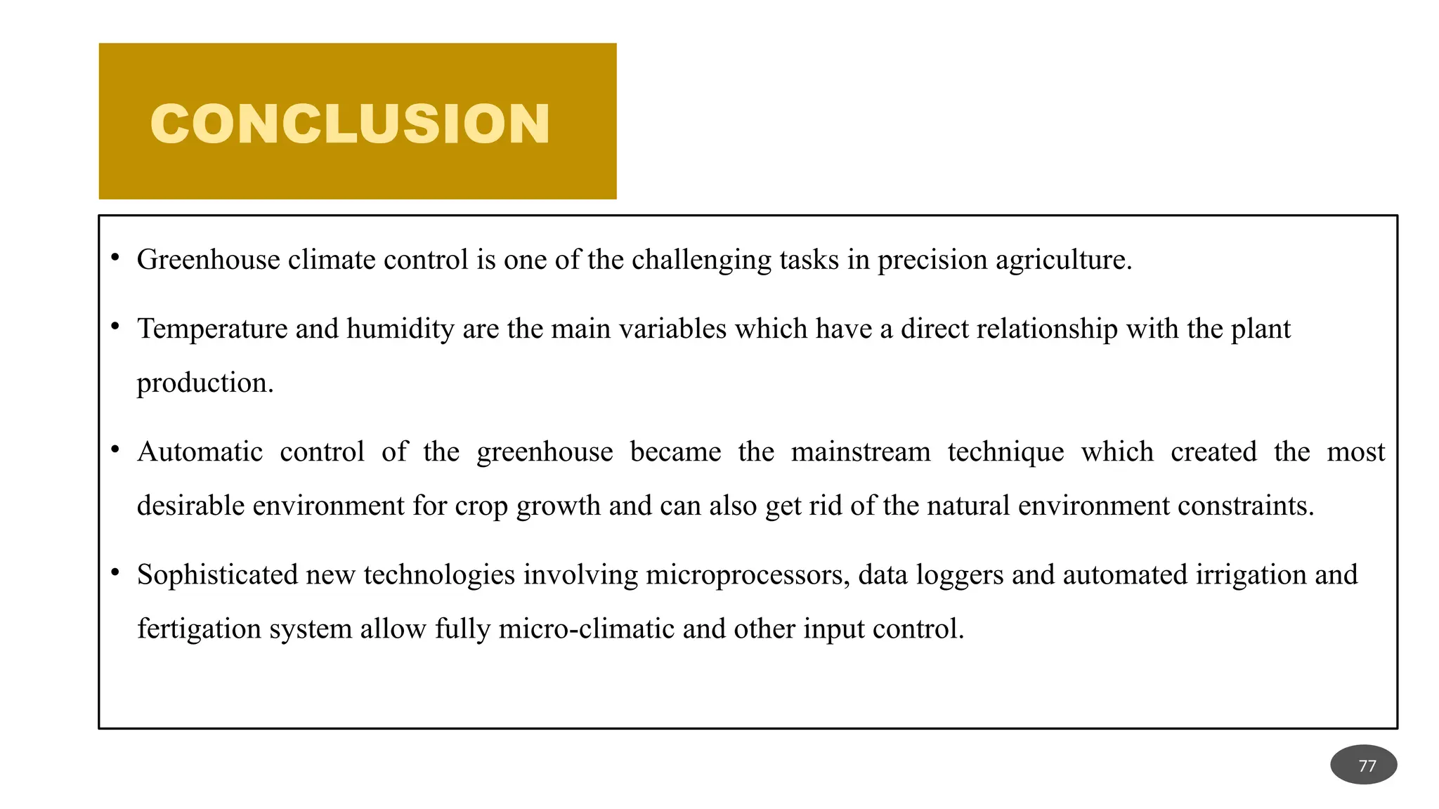CONCLUSION
• Greenhouse climate control is one of the challenging tasks in precision agriculture.
• Temperature and humidity are the main variables which have a direct relationship with the plant
production.
• Automatic control of the greenhouse became the mainstream technique which created the most
desirable environment for crop growth and can also get rid of the natural environment constraints.
• Sophisticated new technologies involving microprocessors, data loggers and automated irrigation and
fertigation system allow fully micro-climatic and other input control.
77
 