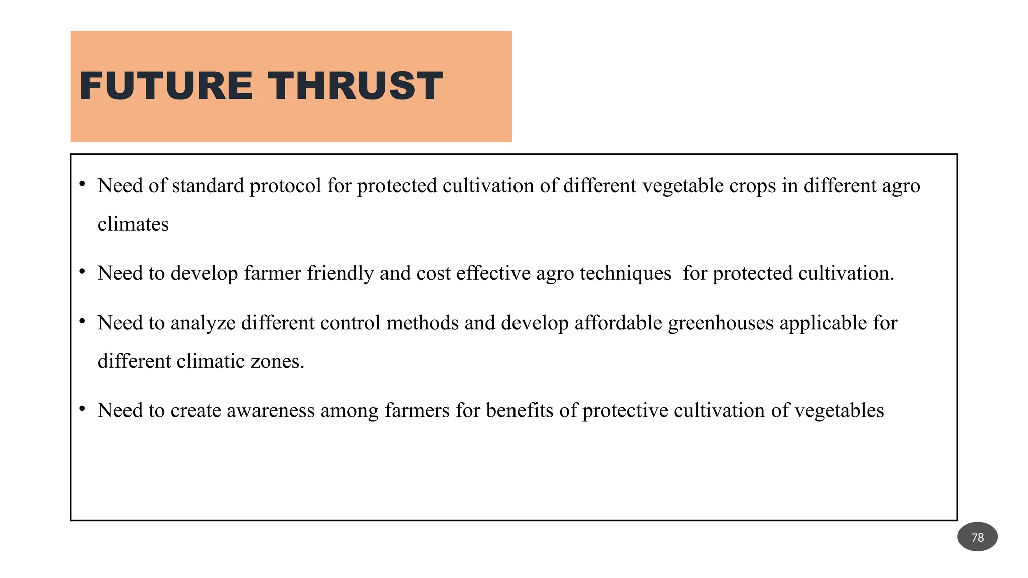 FUTURE THRUST
• Need of standard protocol for protected cultivation of different vegetable crops in different agro
climates
• Need to develop farmer friendly and cost effective agro techniques for protected cultivation.
• Need to analyze different control methods and develop affordable greenhouses applicable for
different climatic zones.
• Need to create awareness among farmers for benefits of protective cultivation of vegetables
78
 