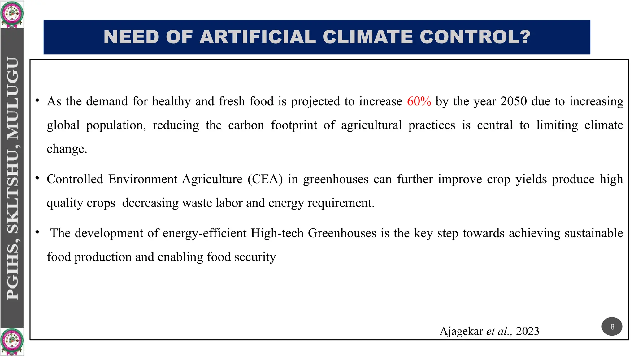 NEED OF ARTIFICIAL CLIMATE CONTROL?
• As the demand for healthy and fresh food is projected to increase 60% by the year 2050 due to increasing
global population, reducing the carbon footprint of agricultural practices is central to limiting climate
change.
• Controlled Environment Agriculture (CEA) in greenhouses can further improve crop yields produce high
quality crops decreasing waste labor and energy requirement.
• The development of energy-efficient High-tech Greenhouses is the key step towards achieving sustainable
food production and enabling food security
Ajagekar et al., 2023 8
 