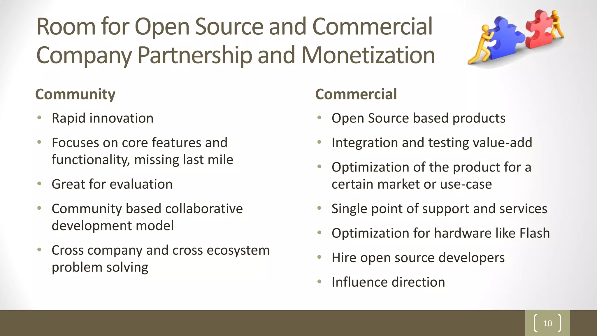 10
Room for Open Source and Commercial
Company Partnership and Monetization
Community
• Rapid innovation
• Focuses on core features and
functionality, missing last mile
• Great for evaluation
• Community based collaborative
development model
• Cross company and cross ecosystem
problem solving
Commercial
• Open Source based products
• Integration and testing value-add
• Optimization of the product for a
certain market or use-case
• Single point of support and services
• Optimization for hardware like Flash
• Hire open source developers
• Influence direction
 