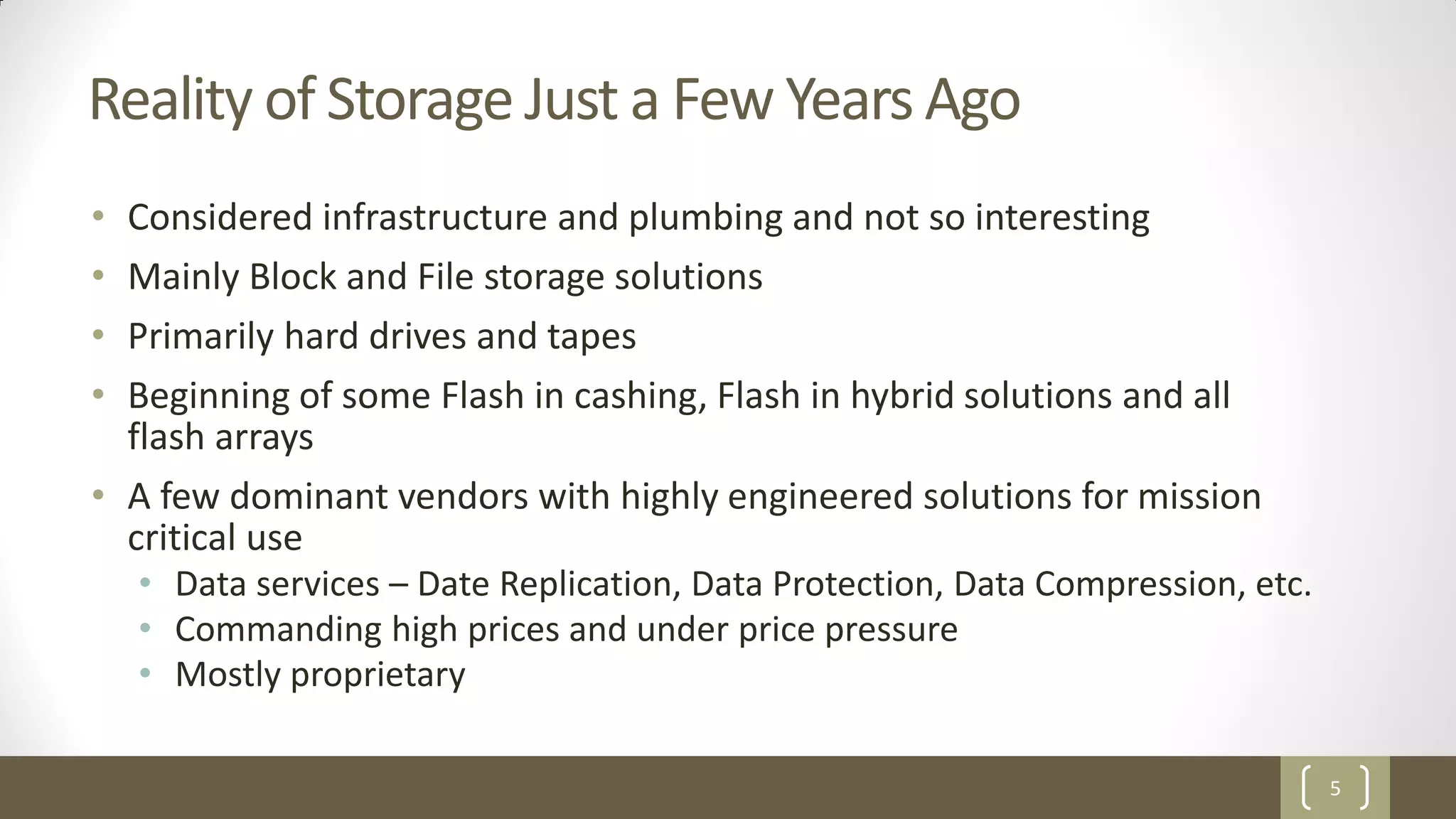5
Reality of Storage Just a Few Years Ago
• Considered infrastructure and plumbing and not so interesting
• Mainly Block and File storage solutions
• Primarily hard drives and tapes
• Beginning of some Flash in cashing, Flash in hybrid solutions and all
flash arrays
• A few dominant vendors with highly engineered solutions for mission
critical use
• Data services – Date Replication, Data Protection, Data Compression, etc.
• Commanding high prices and under price pressure
• Mostly proprietary
 