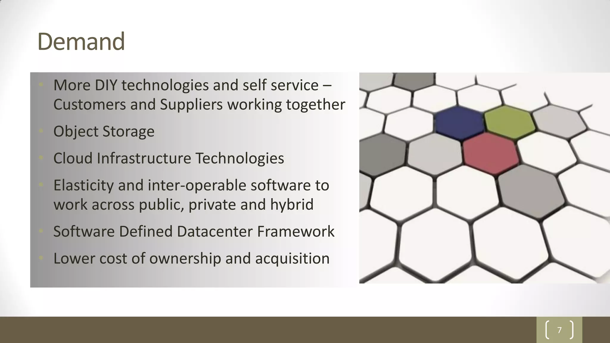 7
Demand
• More DIY technologies and self service –
Customers and Suppliers working together
• Object Storage
• Cloud Infrastructure Technologies
• Elasticity and inter-operable software to
work across public, private and hybrid
• Software Defined Datacenter Framework
• Lower cost of ownership and acquisition
 