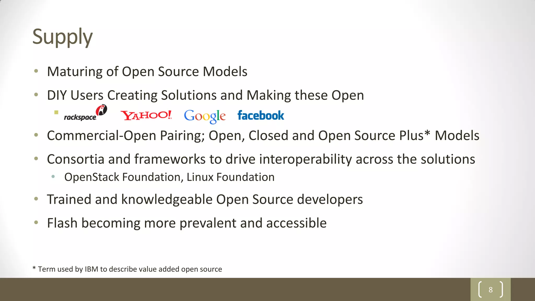 8
Supply
• Maturing of Open Source Models
• DIY Users Creating Solutions and Making these Open

• Commercial-Open Pairing; Open, Closed and Open Source Plus* Models
• Consortia and frameworks to drive interoperability across the solutions
• OpenStack Foundation, Linux Foundation
• Trained and knowledgeable Open Source developers
• Flash becoming more prevalent and accessible
* Term used by IBM to describe value added open source
 