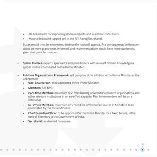 States would thus be empowered to drive the national agenda. As a consequence, deliberation
would be more grass-roots informed, and recommendations would have more ownership,
given their joint formulation.
●	 Be linked with corresponding domain experts and academic institutions.
●	 Have a dedicated support cell in the NITI Aayog Secretariat.
Special Invitees: experts, specialists and practitioners with relevant domain knowledge as
special invitees nominated by the Prime Minister.
Full-time Organisational Framework: will comprise of, in addition to the Prime Minister as the
Chairperson:
●	 Vice-Chairperson: to be appointed by the Prime Minister.
●	 Members: full-time.
●	 Part-time Members: maximum of 2, from leading universities, research organisations and
	 other relevant institutions in an ex-officio capacity. Part time members will be on a
	rotational.
●	 Ex-Officio Members: maximum of 4 members of the Union Council of Ministers to be	
	 nominated by the Prime Minister.
●	 Chief Executive Officer: to be appointed by the Prime Minister for a fixed tenure, in the
	 rank of Secretary to the Government of India.
●	 Secretariat: as deemed necessary.
20
 