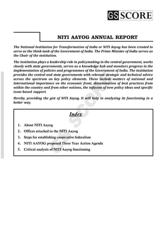 www.iasscore.in
Notes
1
GS
SCORE
Index
1. About NITI Aayog
2. Offices attached to the NITI Aayog
3. Steps for establishing cooperative federalism
4. NITI AAYOG proposed Three Year Action Agenda
5. Critical analysis of NITI Aayog functioning
NITI AAYOG ANNUAL REPORT
The National Institution for Transformation of India or NITI Aayog has been created to
serve as the think tank of the Government of India. The Prime Minister of India serves as
the Chair of the institution.
The institution plays a leadership role in policymaking in the central government, works
closely with state governments, serves as a knowledge hub and monitors progress in the
implementation of policies and programmes of the Government of India. The institution
provides the central and state governments with relevant strategic and technical advice
across the spectrum on key policy elements. These include matters of national and
international importance on the economic front, dissemination of best practices from
within the country and from other nations, the infusion of new policy ideas and specific
issue-based support.
Hereby, providing the gist of NITI Aayog. It will help in analyzing its functioning in a
better way.
 