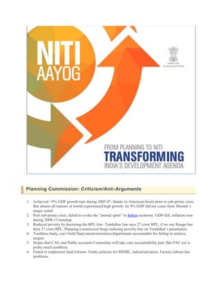 Planning Commission: Criticism/Anti-Arguments
1. Achieved >9% GDP growth-rate during 2005-07, thanks to American boom prior to sub-prime crisis.
But almost all nations of world experienced high growth. So 9% GDP did not come from Montek’s
magic wand.
2. Post sub-prime crisis, failed to evoke the “animal spirit” in Indian economy. GDP-fell, inflation rose
during 2008-13 nonstop.
3. Reduced poverty by doctoring the BPL-line. Tendulkar line says 27 crore BPL, if we use Ranga line
then 37 crore BPL. Planning commission brags reducing poverty line on Tendulkar’s parameters.
4. Toothless body, can’t hold State/union/ministries/departments accountable for failing to achieve
targets.
5. Hopes that CAG and Public accounts Committee will take care accountability part. But PAC too is
pretty much toothless.
6. Failed to implement land reforms. Faulty policies for MSME, industrialization, Factory-labour law
problems.
 