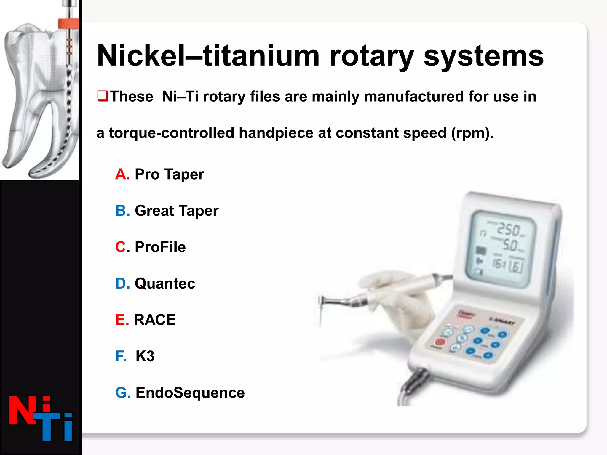 Nickel–titanium rotary systems
These Ni–Ti rotary files are mainly manufactured for use in
a torque-controlled handpiece at constant speed (rpm).
A. Pro Taper
B. Great Taper
C. ProFile
D. Quantec
E. RACE
F. K3
G. EndoSequence
 
