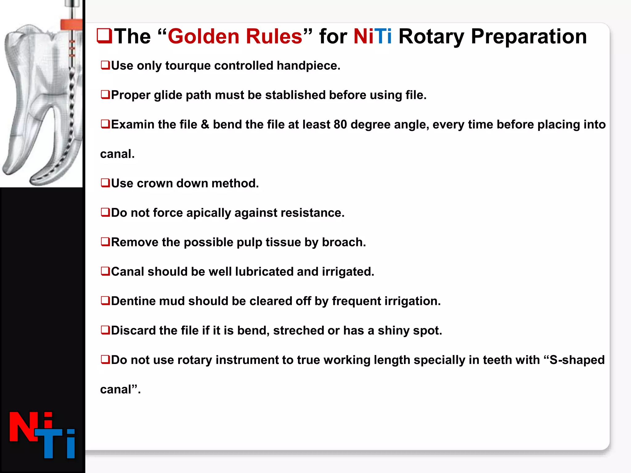 The “Golden Rules” for NiTi Rotary Preparation
Use only tourque controlled handpiece.
Proper glide path must be stablished before using file.
Examin the file & bend the file at least 80 degree angle, every time before placing into
canal.
Use crown down method.
Do not force apically against resistance.
Remove the possible pulp tissue by broach.
Canal should be well lubricated and irrigated.
Dentine mud should be cleared off by frequent irrigation.
Discard the file if it is bend, streched or has a shiny spot.
Do not use rotary instrument to true working length specially in teeth with “S-shaped
canal”.
 