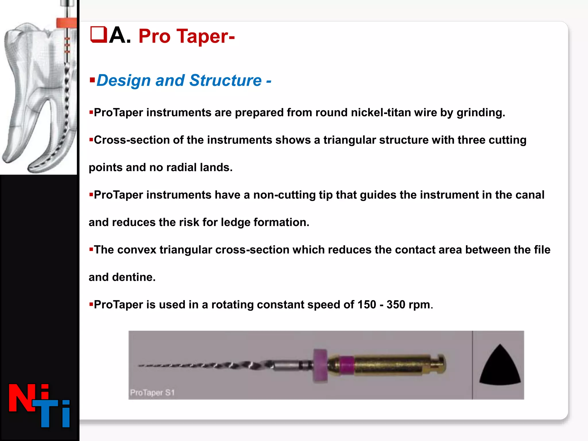 A. Pro Taper-
Design and Structure -
ProTaper instruments are prepared from round nickel-titan wire by grinding.
Cross-section of the instruments shows a triangular structure with three cutting
points and no radial lands.
ProTaper instruments have a non-cutting tip that guides the instrument in the canal
and reduces the risk for ledge formation.
The convex triangular cross-section which reduces the contact area between the file
and dentine.
ProTaper is used in a rotating constant speed of 150 - 350 rpm.
 