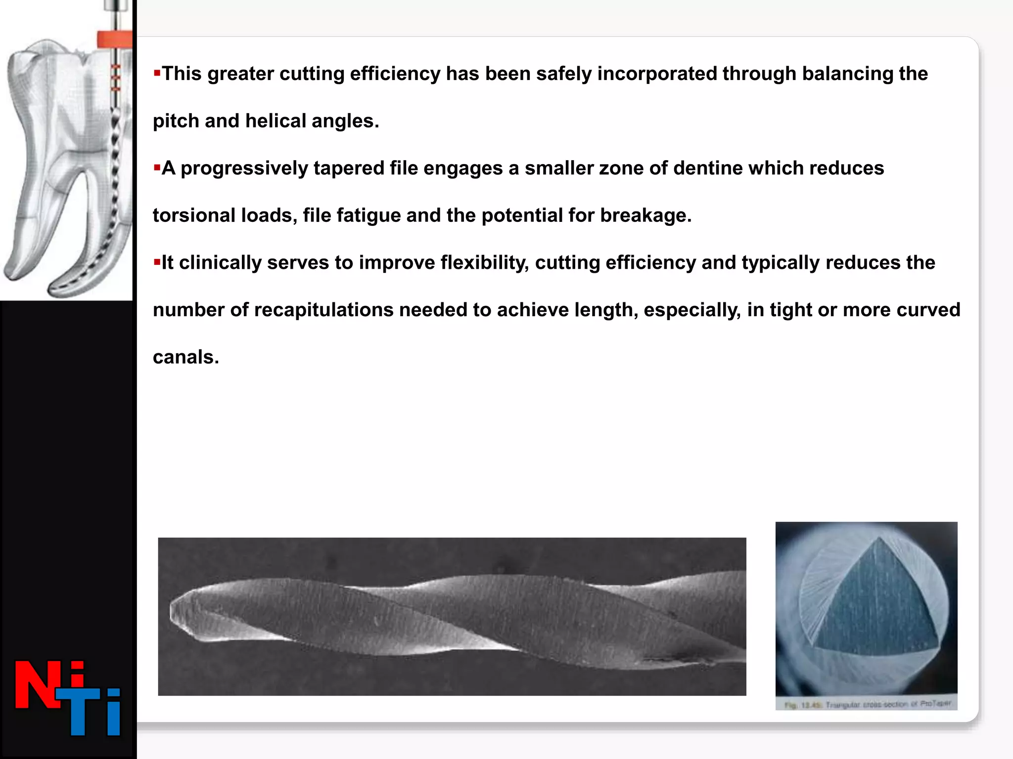 This greater cutting efficiency has been safely incorporated through balancing the
pitch and helical angles.
A progressively tapered file engages a smaller zone of dentine which reduces
torsional loads, file fatigue and the potential for breakage.
It clinically serves to improve flexibility, cutting efficiency and typically reduces the
number of recapitulations needed to achieve length, especially, in tight or more curved
canals.
 