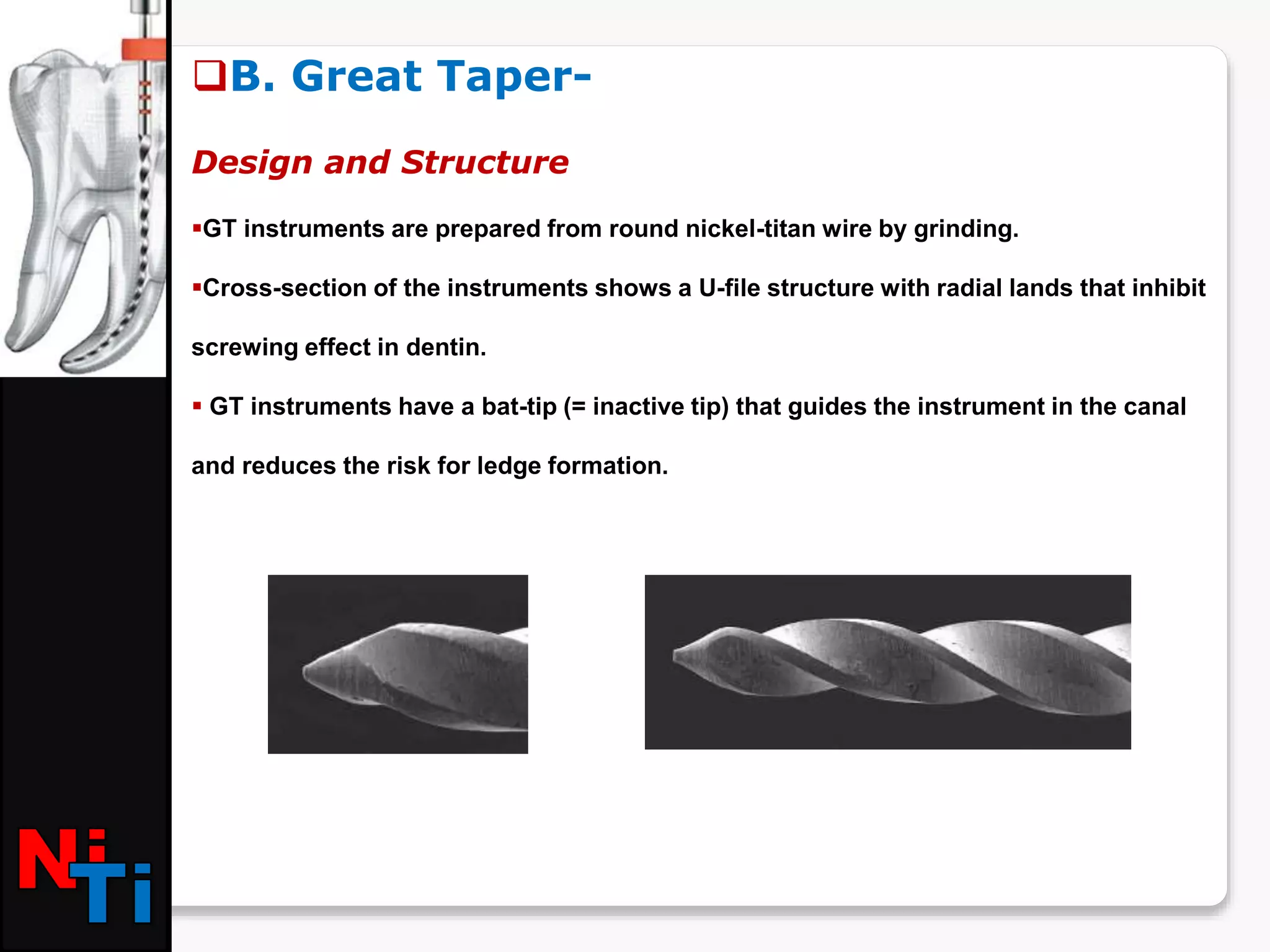 B. Great Taper-
Design and Structure
GT instruments are prepared from round nickel-titan wire by grinding.
Cross-section of the instruments shows a U-file structure with radial lands that inhibit
screwing effect in dentin.
 GT instruments have a bat-tip (= inactive tip) that guides the instrument in the canal
and reduces the risk for ledge formation.
 