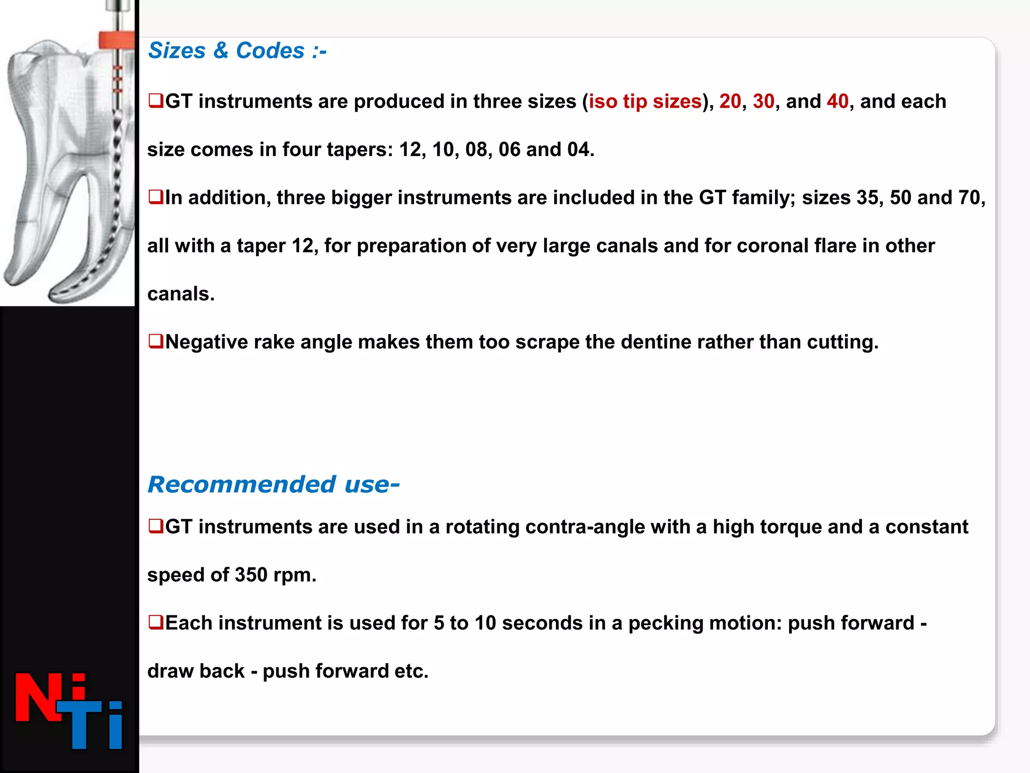Sizes & Codes :-
GT instruments are produced in three sizes (iso tip sizes), 20, 30, and 40, and each
size comes in four tapers: 12, 10, 08, 06 and 04.
In addition, three bigger instruments are included in the GT family; sizes 35, 50 and 70,
all with a taper 12, for preparation of very large canals and for coronal flare in other
canals.
Negative rake angle makes them too scrape the dentine rather than cutting.
Recommended use-
GT instruments are used in a rotating contra-angle with a high torque and a constant
speed of 350 rpm.
Each instrument is used for 5 to 10 seconds in a pecking motion: push forward -
draw back - push forward etc.
 