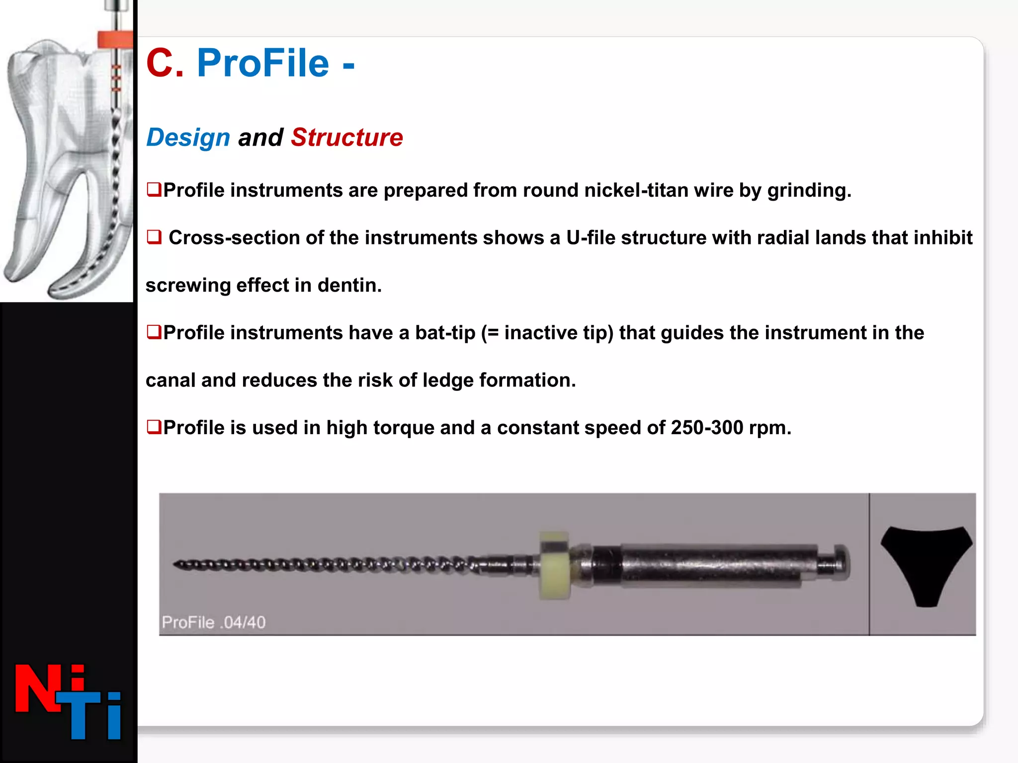 C. ProFile -
Design and Structure
Profile instruments are prepared from round nickel-titan wire by grinding.
 Cross-section of the instruments shows a U-file structure with radial lands that inhibit
screwing effect in dentin.
Profile instruments have a bat-tip (= inactive tip) that guides the instrument in the
canal and reduces the risk of ledge formation.
Profile is used in high torque and a constant speed of 250-300 rpm.
 