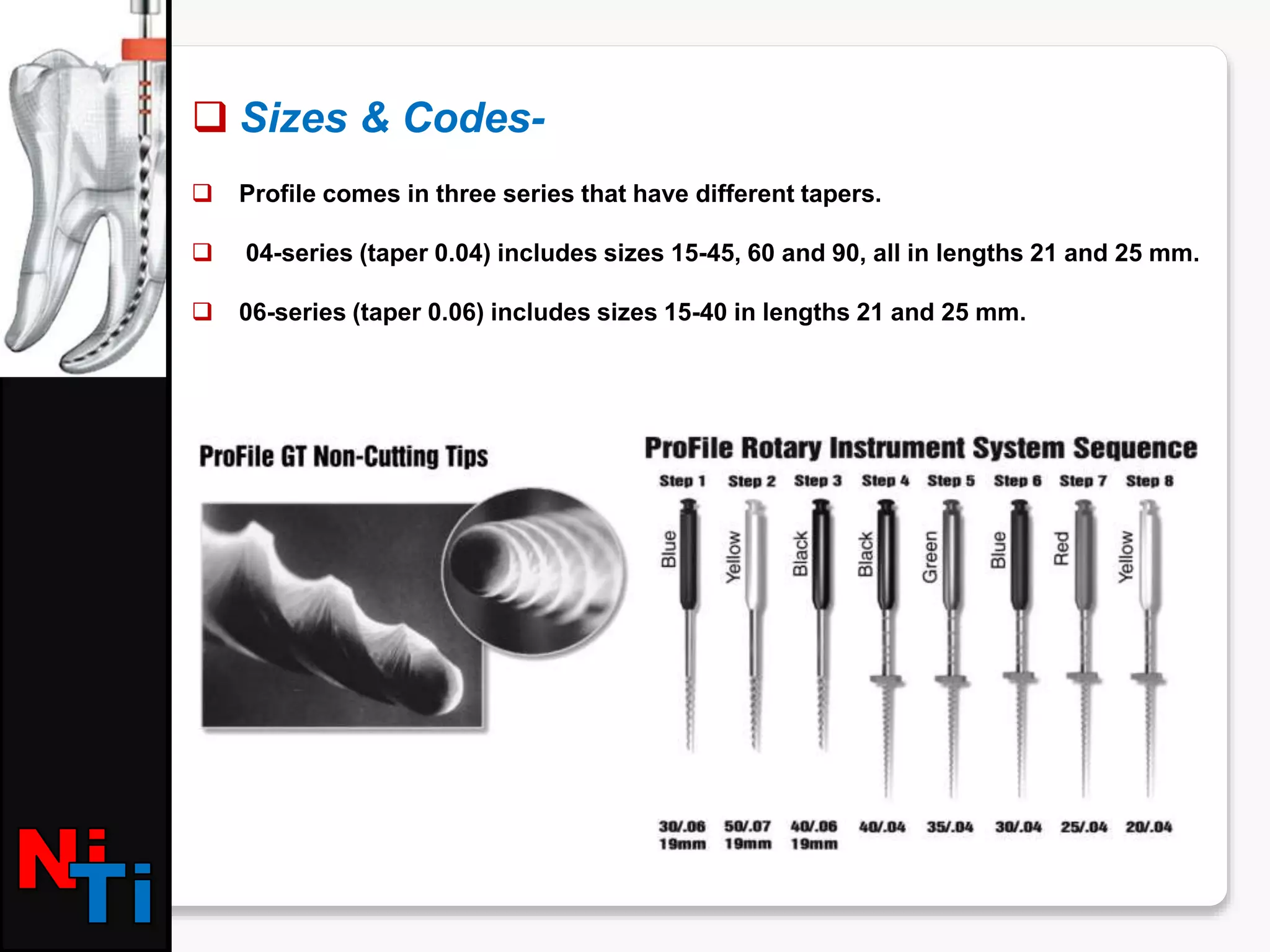  Sizes & Codes-
 Profile comes in three series that have different tapers.
 04-series (taper 0.04) includes sizes 15-45, 60 and 90, all in lengths 21 and 25 mm.
 06-series (taper 0.06) includes sizes 15-40 in lengths 21 and 25 mm.
 