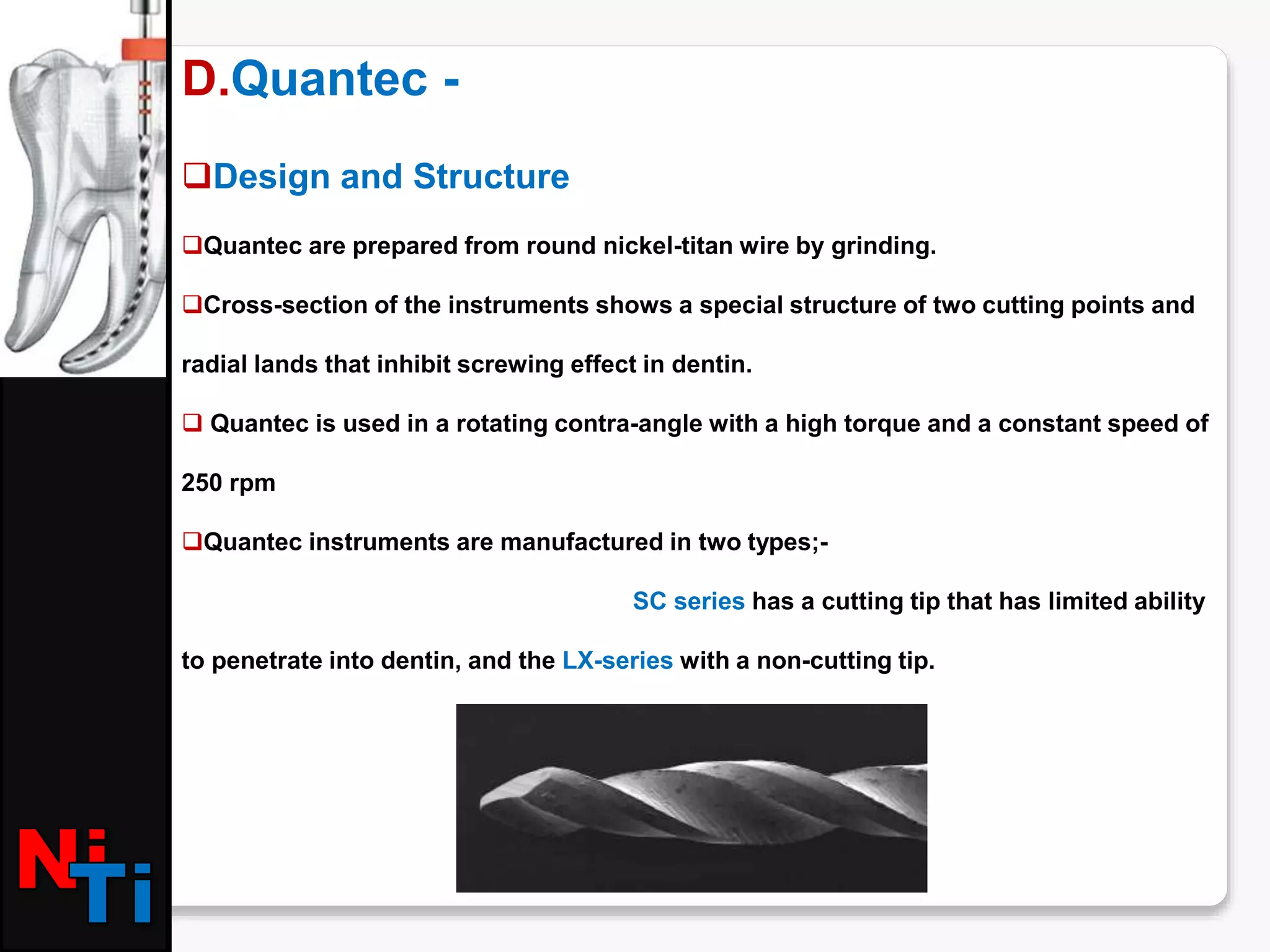D.Quantec -
Design and Structure
Quantec are prepared from round nickel-titan wire by grinding.
Cross-section of the instruments shows a special structure of two cutting points and
radial lands that inhibit screwing effect in dentin.
 Quantec is used in a rotating contra-angle with a high torque and a constant speed of
250 rpm
Quantec instruments are manufactured in two types;-
SC series has a cutting tip that has limited ability
to penetrate into dentin, and the LX-series with a non-cutting tip.
 