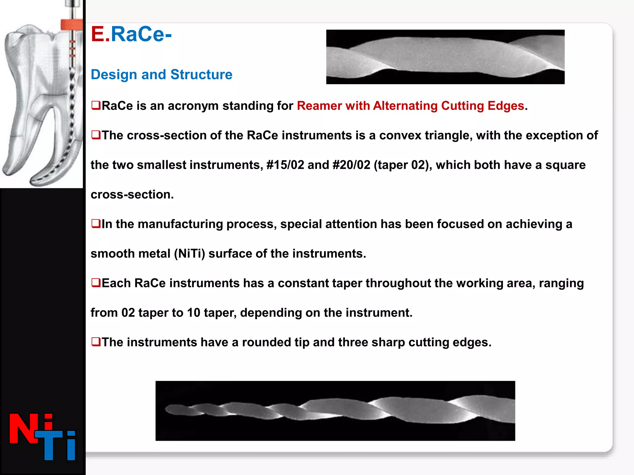 E.RaCe-
Design and Structure
RaCe is an acronym standing for Reamer with Alternating Cutting Edges.
The cross-section of the RaCe instruments is a convex triangle, with the exception of
the two smallest instruments, #15/02 and #20/02 (taper 02), which both have a square
cross-section.
In the manufacturing process, special attention has been focused on achieving a
smooth metal (NiTi) surface of the instruments.
Each RaCe instruments has a constant taper throughout the working area, ranging
from 02 taper to 10 taper, depending on the instrument.
The instruments have a rounded tip and three sharp cutting edges.
 