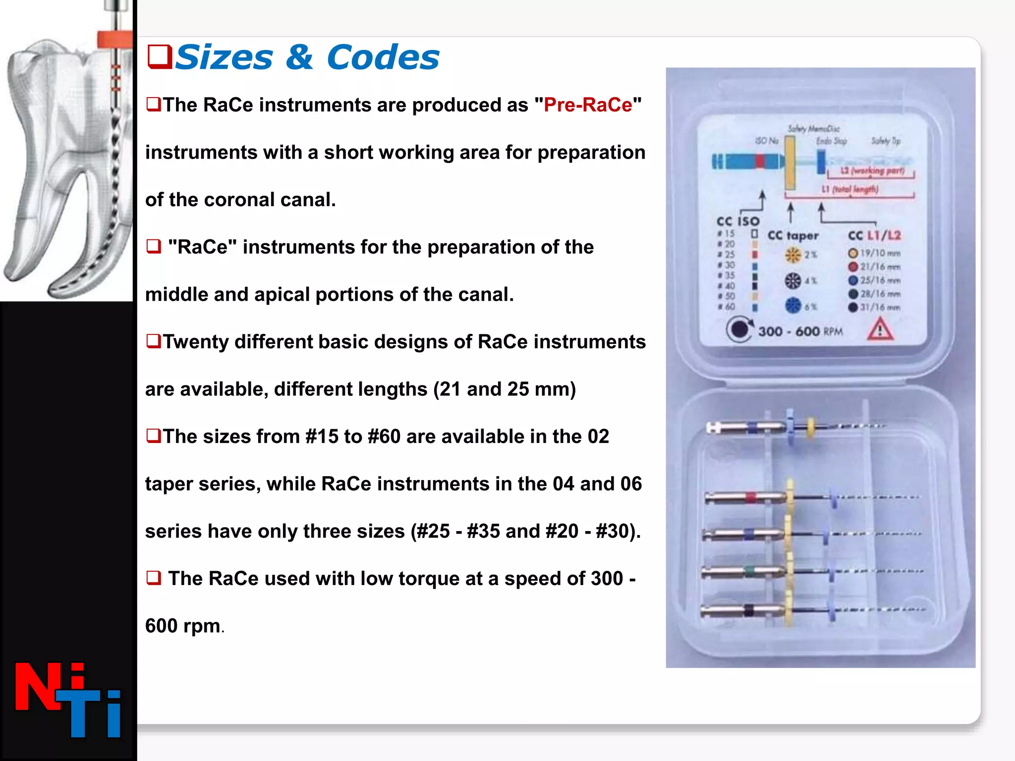 Sizes & Codes
The RaCe instruments are produced as "Pre-RaCe"
instruments with a short working area for preparation
of the coronal canal.
 "RaCe" instruments for the preparation of the
middle and apical portions of the canal.
Twenty different basic designs of RaCe instruments
are available, different lengths (21 and 25 mm)
The sizes from #15 to #60 are available in the 02
taper series, while RaCe instruments in the 04 and 06
series have only three sizes (#25 - #35 and #20 - #30).
 The RaCe used with low torque at a speed of 300 -
600 rpm.
 