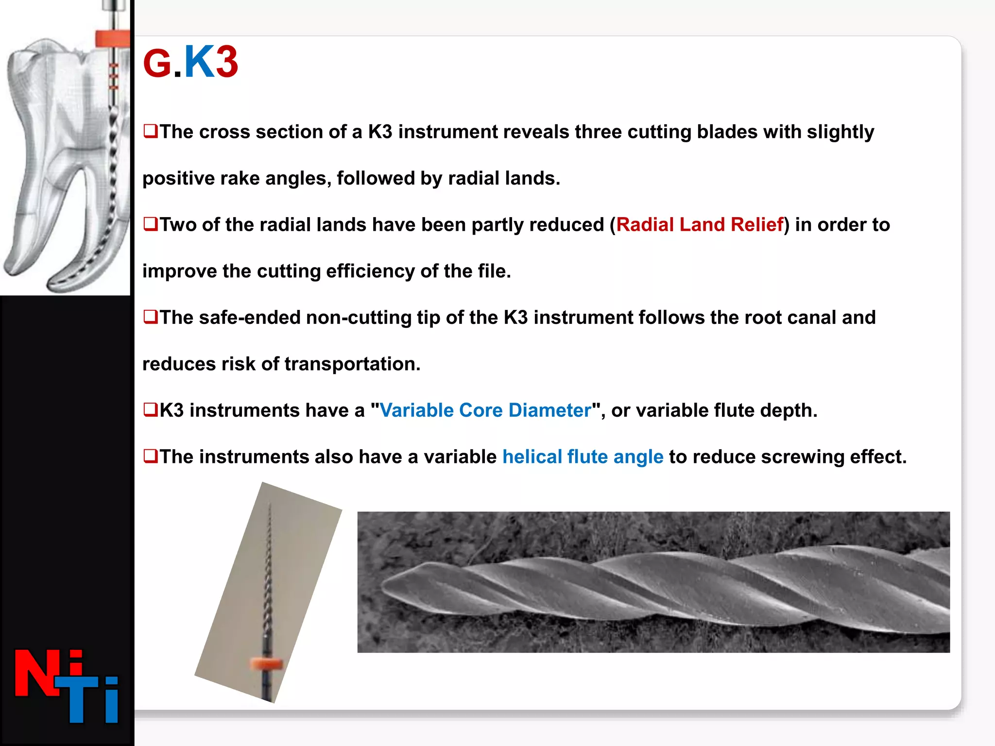 G.K3
The cross section of a K3 instrument reveals three cutting blades with slightly
positive rake angles, followed by radial lands.
Two of the radial lands have been partly reduced (Radial Land Relief) in order to
improve the cutting efficiency of the file.
The safe-ended non-cutting tip of the K3 instrument follows the root canal and
reduces risk of transportation.
K3 instruments have a "Variable Core Diameter", or variable flute depth.
The instruments also have a variable helical flute angle to reduce screwing effect.
 